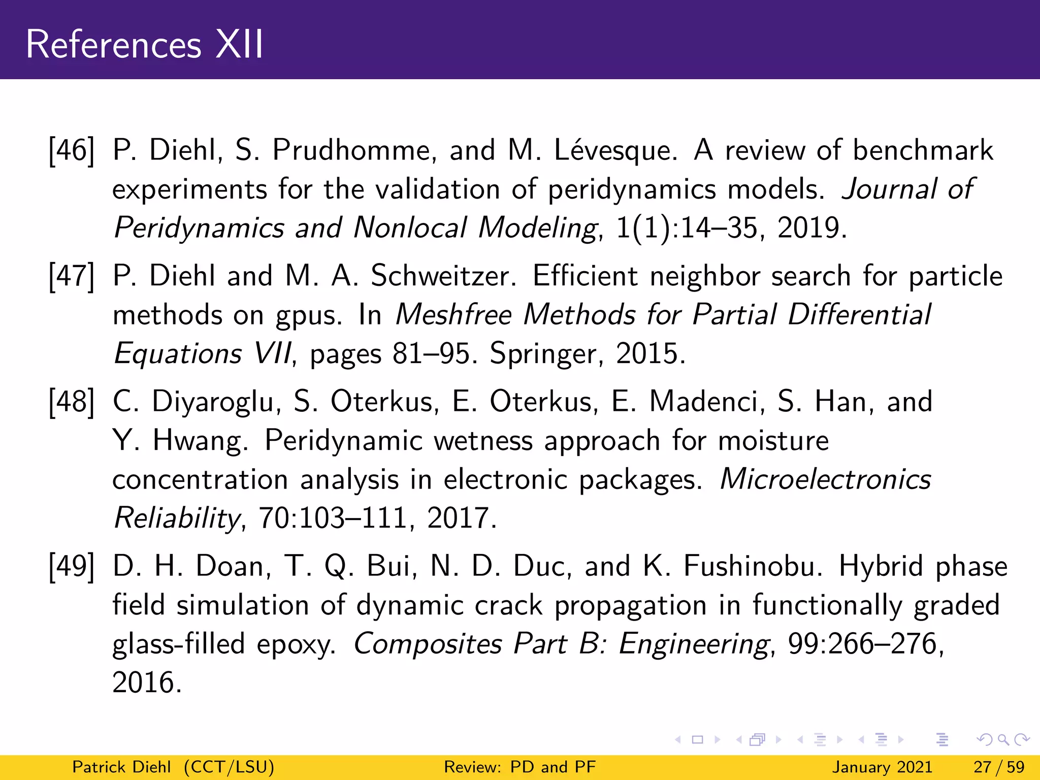 References XII
[46] P. Diehl, S. Prudhomme, and M. Lévesque. A review of benchmark
experiments for the validation of peridynamics models. Journal of
Peridynamics and Nonlocal Modeling, 1(1):14–35, 2019.
[47] P. Diehl and M. A. Schweitzer. Efficient neighbor search for particle
methods on gpus. In Meshfree Methods for Partial Differential
Equations VII, pages 81–95. Springer, 2015.
[48] C. Diyaroglu, S. Oterkus, E. Oterkus, E. Madenci, S. Han, and
Y. Hwang. Peridynamic wetness approach for moisture
concentration analysis in electronic packages. Microelectronics
Reliability, 70:103–111, 2017.
[49] D. H. Doan, T. Q. Bui, N. D. Duc, and K. Fushinobu. Hybrid phase
field simulation of dynamic crack propagation in functionally graded
glass-filled epoxy. Composites Part B: Engineering, 99:266–276,
2016.
Patrick Diehl (CCT/LSU) Review: PD and PF January 2021 27 / 59
 