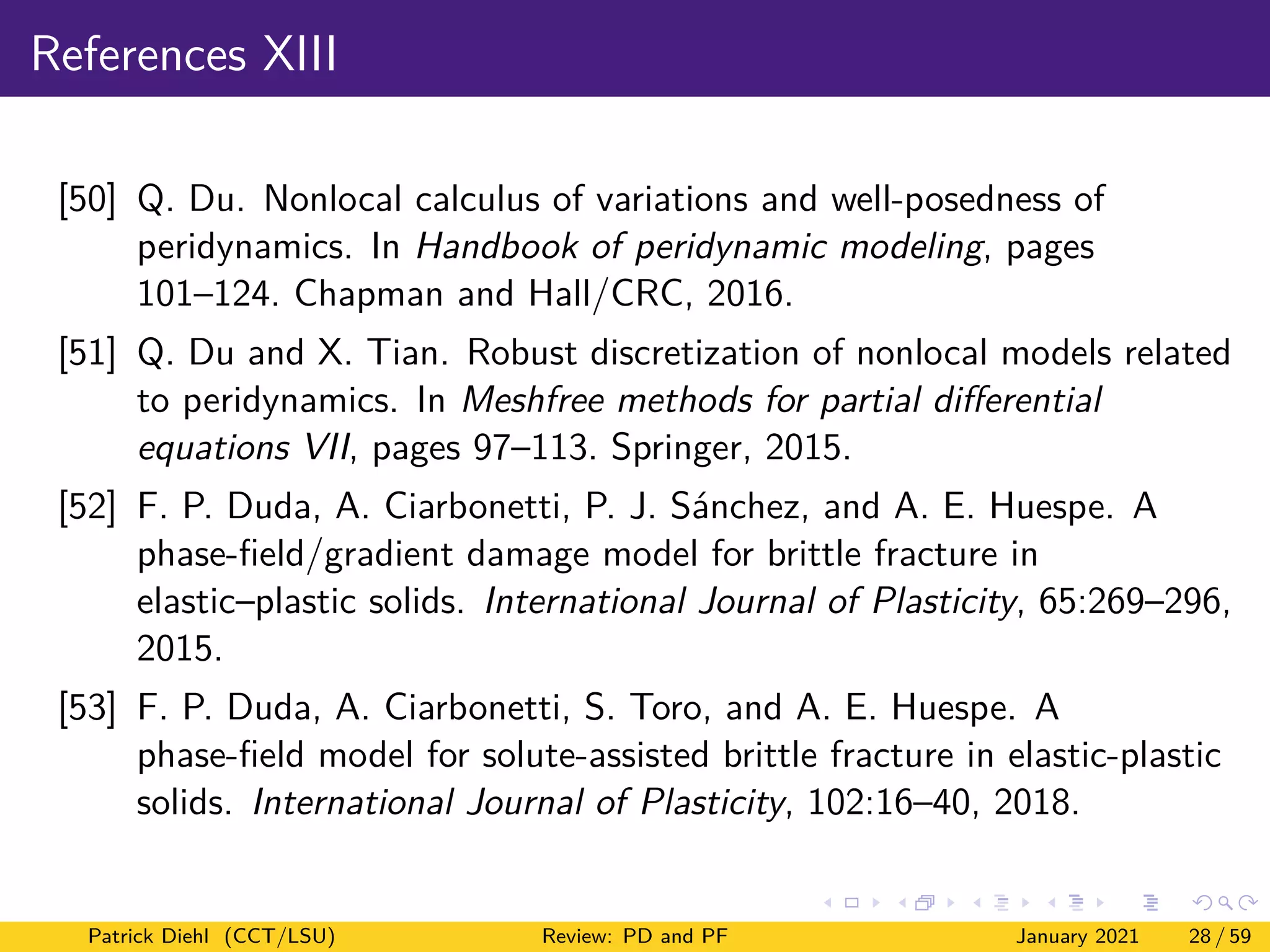 References XIII
[50] Q. Du. Nonlocal calculus of variations and well-posedness of
peridynamics. In Handbook of peridynamic modeling, pages
101–124. Chapman and Hall/CRC, 2016.
[51] Q. Du and X. Tian. Robust discretization of nonlocal models related
to peridynamics. In Meshfree methods for partial differential
equations VII, pages 97–113. Springer, 2015.
[52] F. P. Duda, A. Ciarbonetti, P. J. Sánchez, and A. E. Huespe. A
phase-field/gradient damage model for brittle fracture in
elastic–plastic solids. International Journal of Plasticity, 65:269–296,
2015.
[53] F. P. Duda, A. Ciarbonetti, S. Toro, and A. E. Huespe. A
phase-field model for solute-assisted brittle fracture in elastic-plastic
solids. International Journal of Plasticity, 102:16–40, 2018.
Patrick Diehl (CCT/LSU) Review: PD and PF January 2021 28 / 59
 