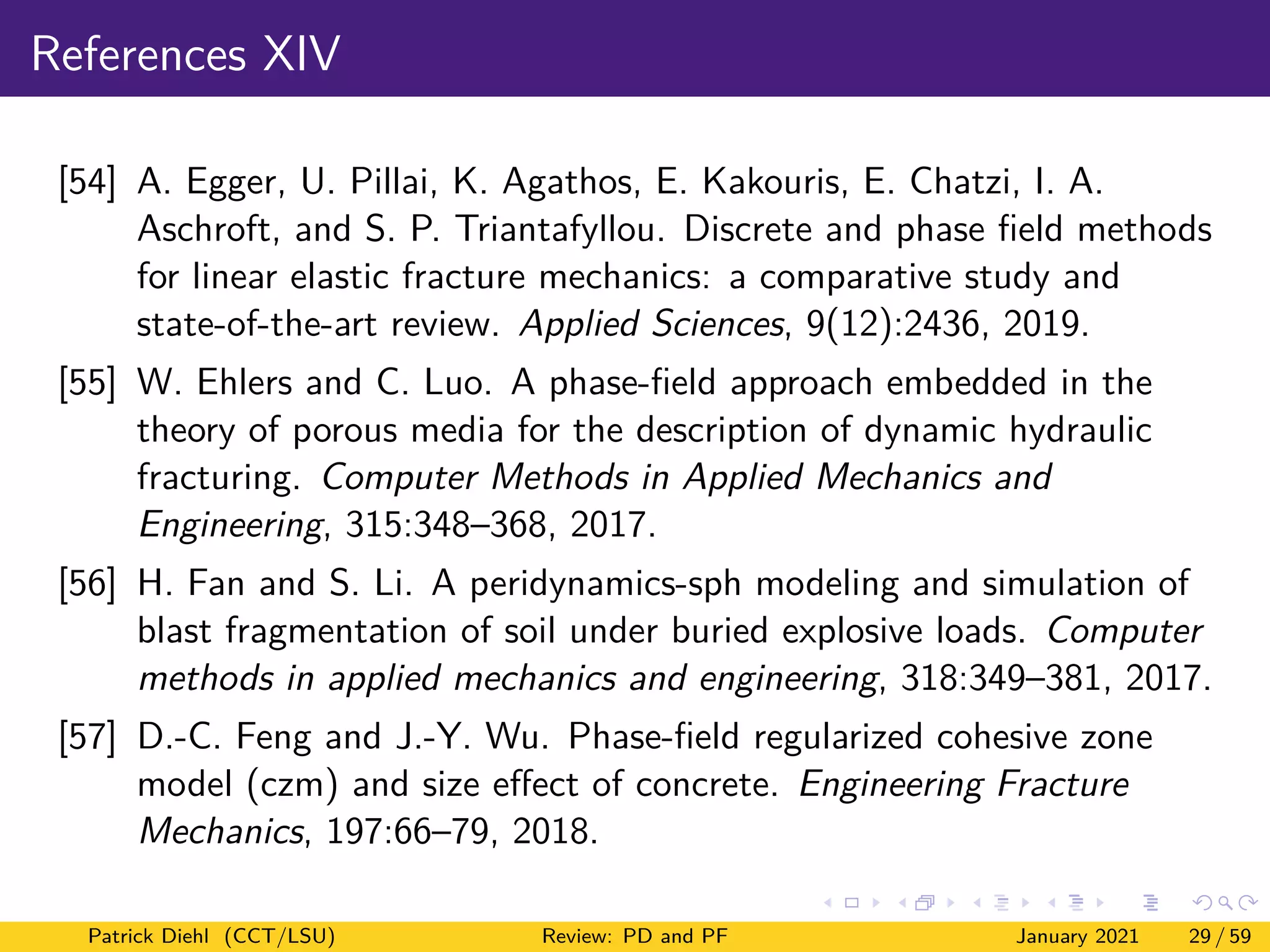 References XIV
[54] A. Egger, U. Pillai, K. Agathos, E. Kakouris, E. Chatzi, I. A.
Aschroft, and S. P. Triantafyllou. Discrete and phase field methods
for linear elastic fracture mechanics: a comparative study and
state-of-the-art review. Applied Sciences, 9(12):2436, 2019.
[55] W. Ehlers and C. Luo. A phase-field approach embedded in the
theory of porous media for the description of dynamic hydraulic
fracturing. Computer Methods in Applied Mechanics and
Engineering, 315:348–368, 2017.
[56] H. Fan and S. Li. A peridynamics-sph modeling and simulation of
blast fragmentation of soil under buried explosive loads. Computer
methods in applied mechanics and engineering, 318:349–381, 2017.
[57] D.-C. Feng and J.-Y. Wu. Phase-field regularized cohesive zone
model (czm) and size effect of concrete. Engineering Fracture
Mechanics, 197:66–79, 2018.
Patrick Diehl (CCT/LSU) Review: PD and PF January 2021 29 / 59
 