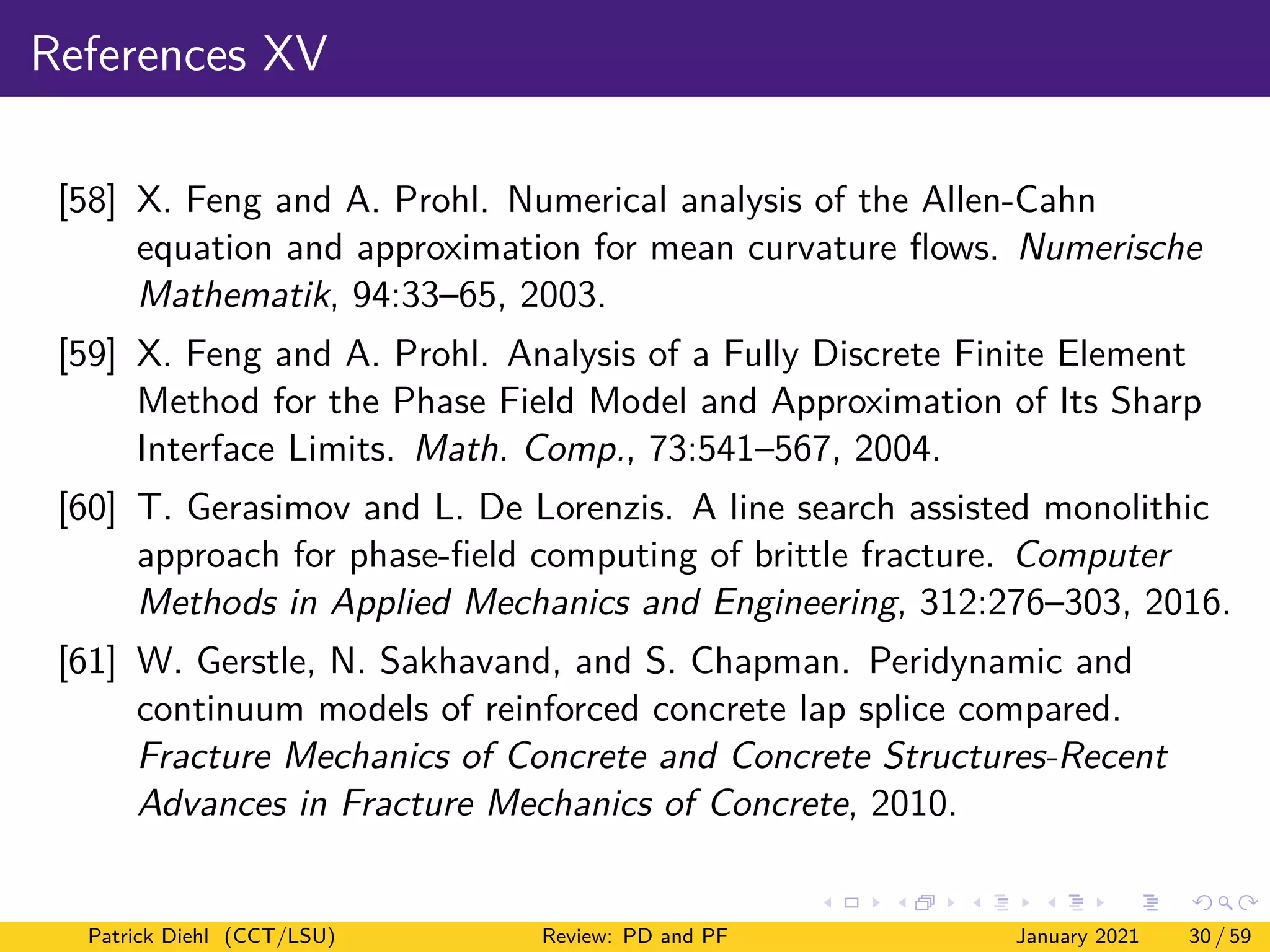 References XV
[58] X. Feng and A. Prohl. Numerical analysis of the Allen-Cahn
equation and approximation for mean curvature flows. Numerische
Mathematik, 94:33–65, 2003.
[59] X. Feng and A. Prohl. Analysis of a Fully Discrete Finite Element
Method for the Phase Field Model and Approximation of Its Sharp
Interface Limits. Math. Comp., 73:541–567, 2004.
[60] T. Gerasimov and L. De Lorenzis. A line search assisted monolithic
approach for phase-field computing of brittle fracture. Computer
Methods in Applied Mechanics and Engineering, 312:276–303, 2016.
[61] W. Gerstle, N. Sakhavand, and S. Chapman. Peridynamic and
continuum models of reinforced concrete lap splice compared.
Fracture Mechanics of Concrete and Concrete Structures-Recent
Advances in Fracture Mechanics of Concrete, 2010.
Patrick Diehl (CCT/LSU) Review: PD and PF January 2021 30 / 59
 