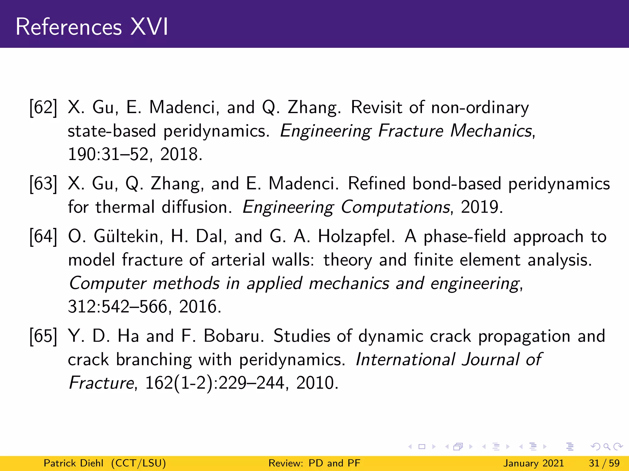 References XVI
[62] X. Gu, E. Madenci, and Q. Zhang. Revisit of non-ordinary
state-based peridynamics. Engineering Fracture Mechanics,
190:31–52, 2018.
[63] X. Gu, Q. Zhang, and E. Madenci. Refined bond-based peridynamics
for thermal diffusion. Engineering Computations, 2019.
[64] O. Gültekin, H. Dal, and G. A. Holzapfel. A phase-field approach to
model fracture of arterial walls: theory and finite element analysis.
Computer methods in applied mechanics and engineering,
312:542–566, 2016.
[65] Y. D. Ha and F. Bobaru. Studies of dynamic crack propagation and
crack branching with peridynamics. International Journal of
Fracture, 162(1-2):229–244, 2010.
Patrick Diehl (CCT/LSU) Review: PD and PF January 2021 31 / 59
 