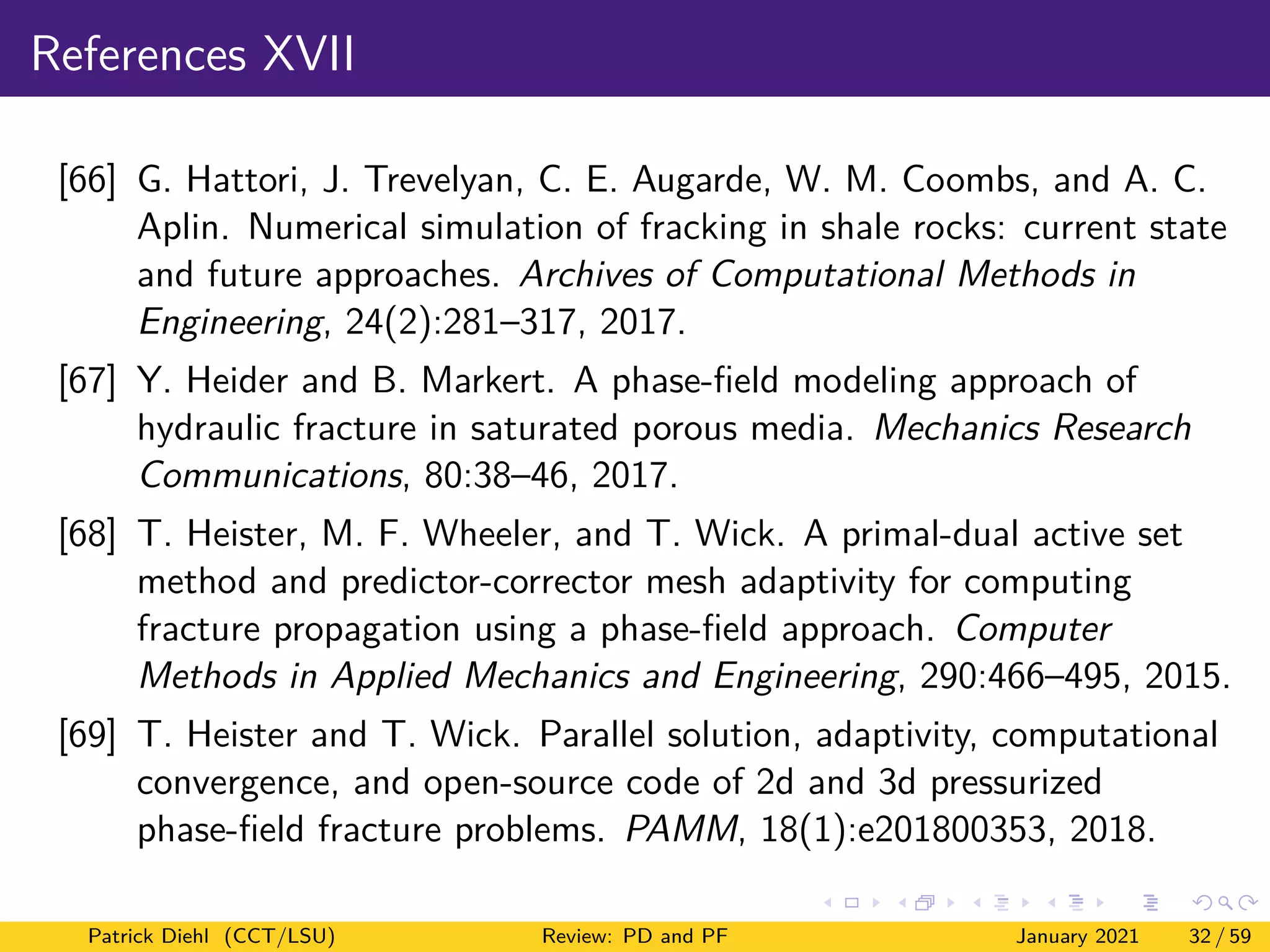 References XVII
[66] G. Hattori, J. Trevelyan, C. E. Augarde, W. M. Coombs, and A. C.
Aplin. Numerical simulation of fracking in shale rocks: current state
and future approaches. Archives of Computational Methods in
Engineering, 24(2):281–317, 2017.
[67] Y. Heider and B. Markert. A phase-field modeling approach of
hydraulic fracture in saturated porous media. Mechanics Research
Communications, 80:38–46, 2017.
[68] T. Heister, M. F. Wheeler, and T. Wick. A primal-dual active set
method and predictor-corrector mesh adaptivity for computing
fracture propagation using a phase-field approach. Computer
Methods in Applied Mechanics and Engineering, 290:466–495, 2015.
[69] T. Heister and T. Wick. Parallel solution, adaptivity, computational
convergence, and open-source code of 2d and 3d pressurized
phase-field fracture problems. PAMM, 18(1):e201800353, 2018.
Patrick Diehl (CCT/LSU) Review: PD and PF January 2021 32 / 59
 
