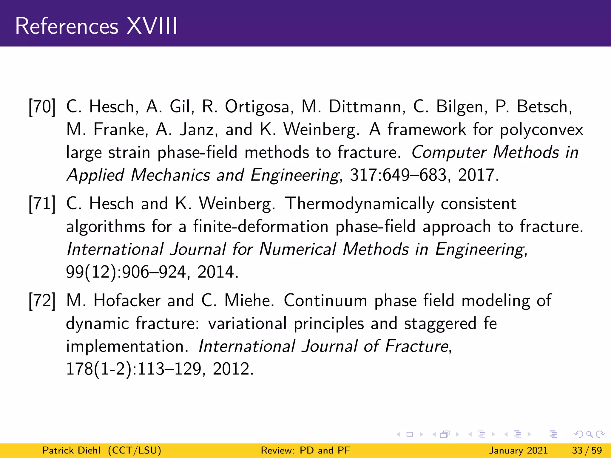 References XVIII
[70] C. Hesch, A. Gil, R. Ortigosa, M. Dittmann, C. Bilgen, P. Betsch,
M. Franke, A. Janz, and K. Weinberg. A framework for polyconvex
large strain phase-field methods to fracture. Computer Methods in
Applied Mechanics and Engineering, 317:649–683, 2017.
[71] C. Hesch and K. Weinberg. Thermodynamically consistent
algorithms for a finite-deformation phase-field approach to fracture.
International Journal for Numerical Methods in Engineering,
99(12):906–924, 2014.
[72] M. Hofacker and C. Miehe. Continuum phase field modeling of
dynamic fracture: variational principles and staggered fe
implementation. International Journal of Fracture,
178(1-2):113–129, 2012.
Patrick Diehl (CCT/LSU) Review: PD and PF January 2021 33 / 59
 