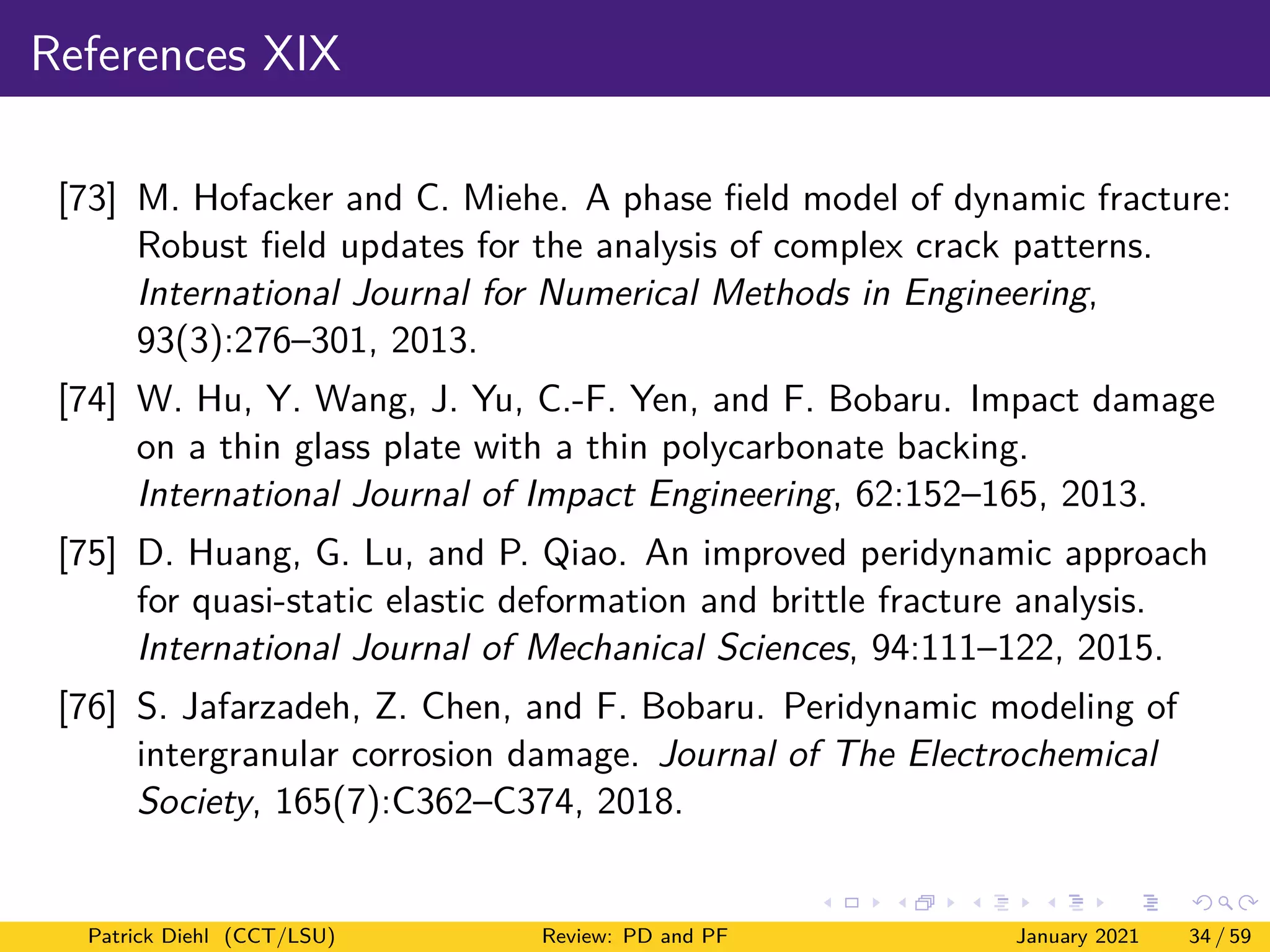 References XIX
[73] M. Hofacker and C. Miehe. A phase field model of dynamic fracture:
Robust field updates for the analysis of complex crack patterns.
International Journal for Numerical Methods in Engineering,
93(3):276–301, 2013.
[74] W. Hu, Y. Wang, J. Yu, C.-F. Yen, and F. Bobaru. Impact damage
on a thin glass plate with a thin polycarbonate backing.
International Journal of Impact Engineering, 62:152–165, 2013.
[75] D. Huang, G. Lu, and P. Qiao. An improved peridynamic approach
for quasi-static elastic deformation and brittle fracture analysis.
International Journal of Mechanical Sciences, 94:111–122, 2015.
[76] S. Jafarzadeh, Z. Chen, and F. Bobaru. Peridynamic modeling of
intergranular corrosion damage. Journal of The Electrochemical
Society, 165(7):C362–C374, 2018.
Patrick Diehl (CCT/LSU) Review: PD and PF January 2021 34 / 59
 