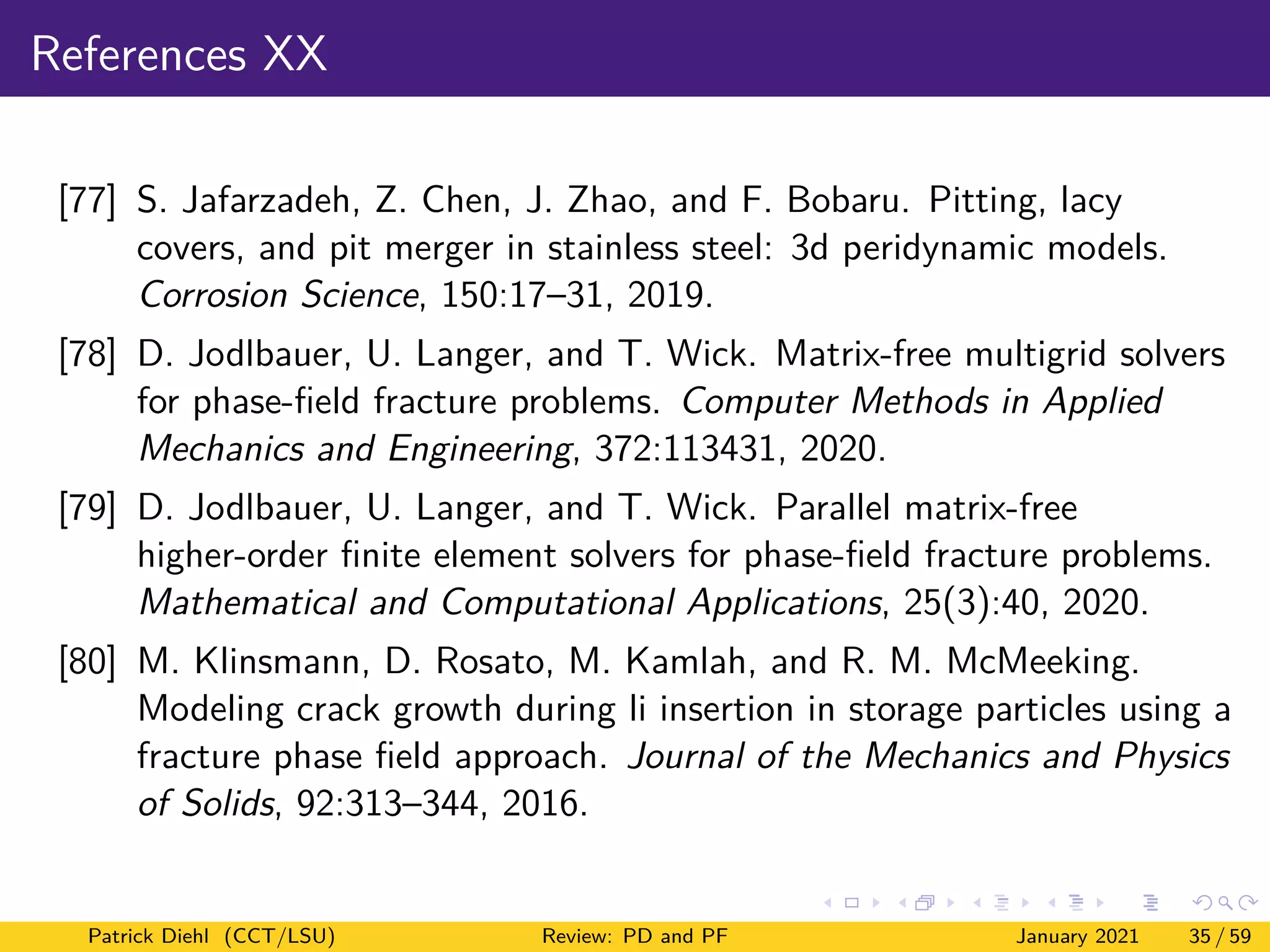 References XX
[77] S. Jafarzadeh, Z. Chen, J. Zhao, and F. Bobaru. Pitting, lacy
covers, and pit merger in stainless steel: 3d peridynamic models.
Corrosion Science, 150:17–31, 2019.
[78] D. Jodlbauer, U. Langer, and T. Wick. Matrix-free multigrid solvers
for phase-field fracture problems. Computer Methods in Applied
Mechanics and Engineering, 372:113431, 2020.
[79] D. Jodlbauer, U. Langer, and T. Wick. Parallel matrix-free
higher-order finite element solvers for phase-field fracture problems.
Mathematical and Computational Applications, 25(3):40, 2020.
[80] M. Klinsmann, D. Rosato, M. Kamlah, and R. M. McMeeking.
Modeling crack growth during li insertion in storage particles using a
fracture phase field approach. Journal of the Mechanics and Physics
of Solids, 92:313–344, 2016.
Patrick Diehl (CCT/LSU) Review: PD and PF January 2021 35 / 59
 