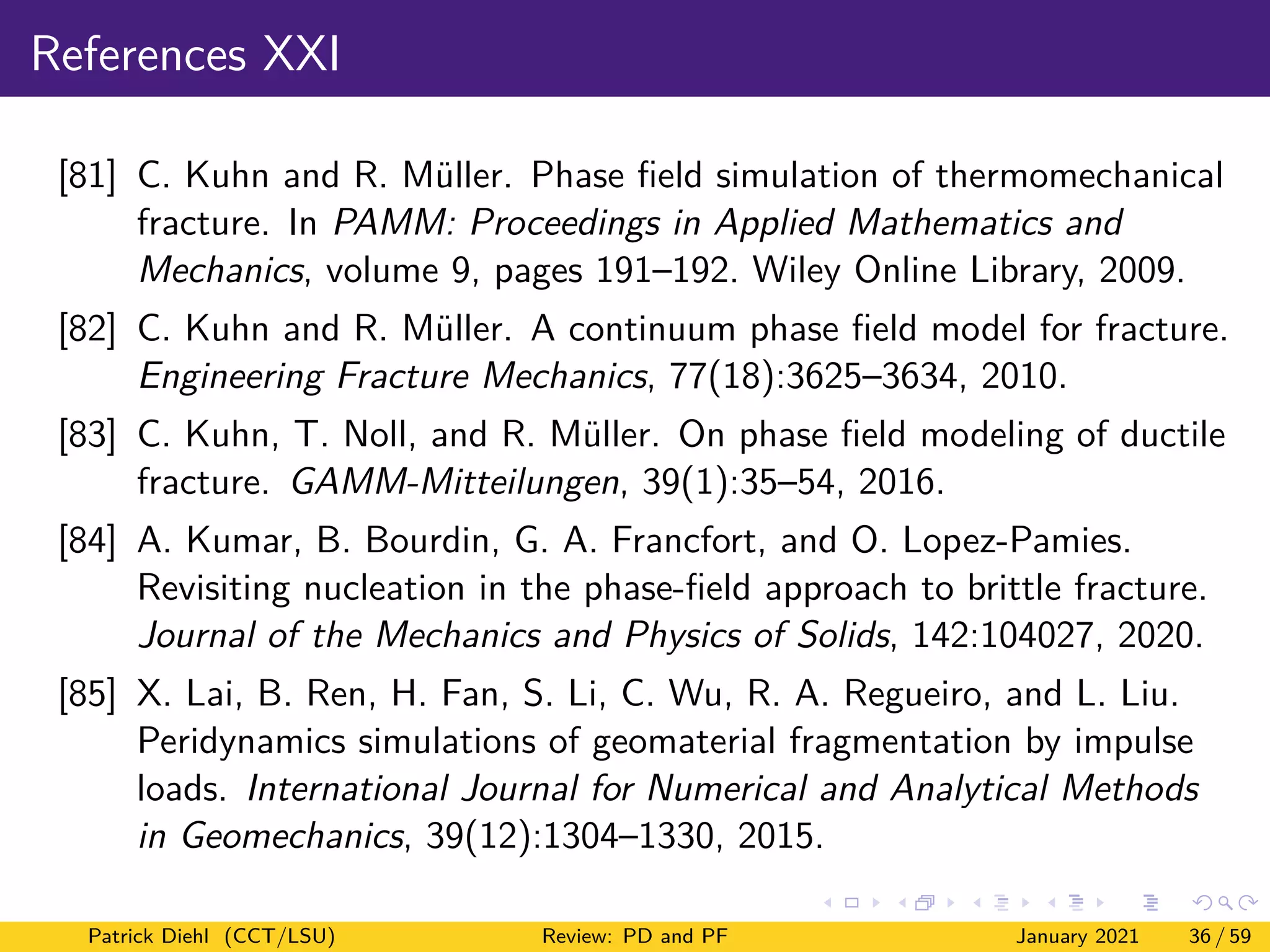 References XXI
[81] C. Kuhn and R. Müller. Phase field simulation of thermomechanical
fracture. In PAMM: Proceedings in Applied Mathematics and
Mechanics, volume 9, pages 191–192. Wiley Online Library, 2009.
[82] C. Kuhn and R. Müller. A continuum phase field model for fracture.
Engineering Fracture Mechanics, 77(18):3625–3634, 2010.
[83] C. Kuhn, T. Noll, and R. Müller. On phase field modeling of ductile
fracture. GAMM-Mitteilungen, 39(1):35–54, 2016.
[84] A. Kumar, B. Bourdin, G. A. Francfort, and O. Lopez-Pamies.
Revisiting nucleation in the phase-field approach to brittle fracture.
Journal of the Mechanics and Physics of Solids, 142:104027, 2020.
[85] X. Lai, B. Ren, H. Fan, S. Li, C. Wu, R. A. Regueiro, and L. Liu.
Peridynamics simulations of geomaterial fragmentation by impulse
loads. International Journal for Numerical and Analytical Methods
in Geomechanics, 39(12):1304–1330, 2015.
Patrick Diehl (CCT/LSU) Review: PD and PF January 2021 36 / 59
 