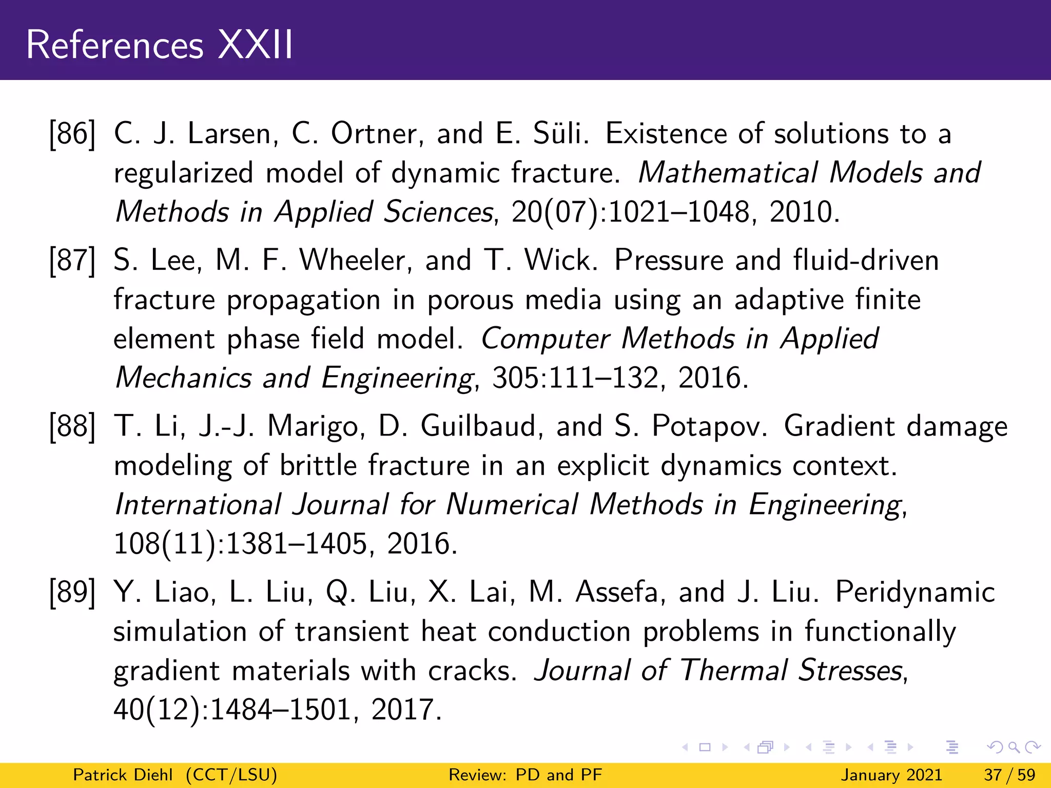 References XXII
[86] C. J. Larsen, C. Ortner, and E. Süli. Existence of solutions to a
regularized model of dynamic fracture. Mathematical Models and
Methods in Applied Sciences, 20(07):1021–1048, 2010.
[87] S. Lee, M. F. Wheeler, and T. Wick. Pressure and fluid-driven
fracture propagation in porous media using an adaptive finite
element phase field model. Computer Methods in Applied
Mechanics and Engineering, 305:111–132, 2016.
[88] T. Li, J.-J. Marigo, D. Guilbaud, and S. Potapov. Gradient damage
modeling of brittle fracture in an explicit dynamics context.
International Journal for Numerical Methods in Engineering,
108(11):1381–1405, 2016.
[89] Y. Liao, L. Liu, Q. Liu, X. Lai, M. Assefa, and J. Liu. Peridynamic
simulation of transient heat conduction problems in functionally
gradient materials with cracks. Journal of Thermal Stresses,
40(12):1484–1501, 2017.
Patrick Diehl (CCT/LSU) Review: PD and PF January 2021 37 / 59
 