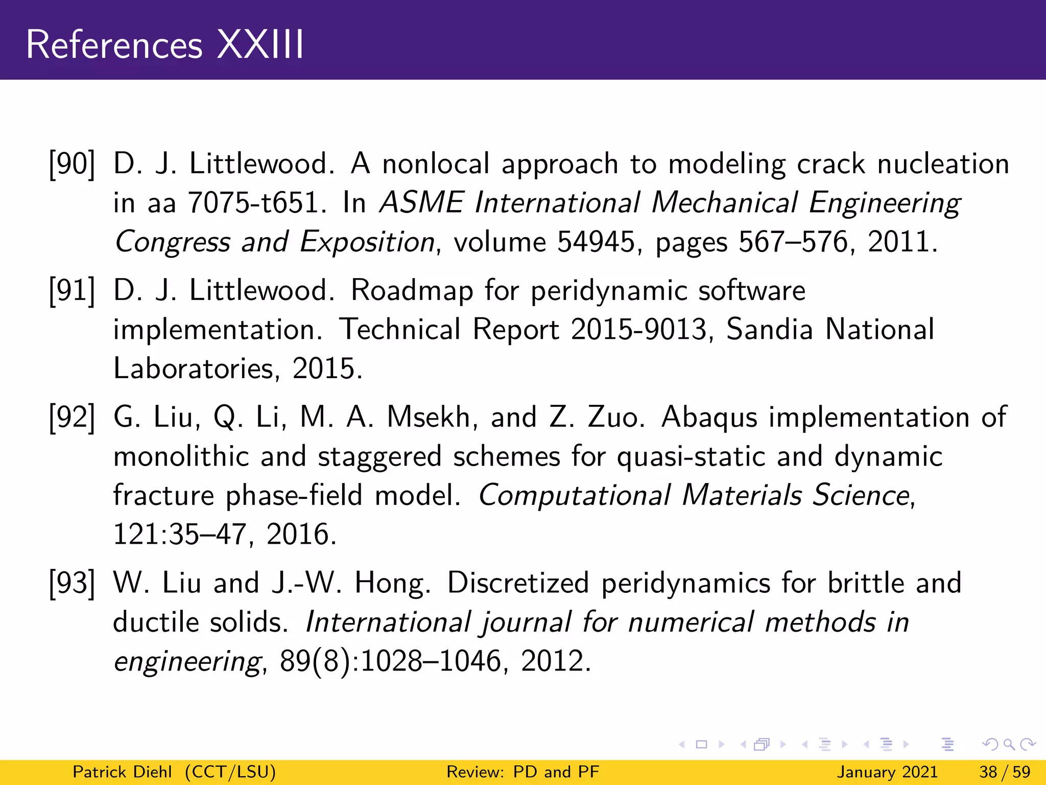 References XXIII
[90] D. J. Littlewood. A nonlocal approach to modeling crack nucleation
in aa 7075-t651. In ASME International Mechanical Engineering
Congress and Exposition, volume 54945, pages 567–576, 2011.
[91] D. J. Littlewood. Roadmap for peridynamic software
implementation. Technical Report 2015-9013, Sandia National
Laboratories, 2015.
[92] G. Liu, Q. Li, M. A. Msekh, and Z. Zuo. Abaqus implementation of
monolithic and staggered schemes for quasi-static and dynamic
fracture phase-field model. Computational Materials Science,
121:35–47, 2016.
[93] W. Liu and J.-W. Hong. Discretized peridynamics for brittle and
ductile solids. International journal for numerical methods in
engineering, 89(8):1028–1046, 2012.
Patrick Diehl (CCT/LSU) Review: PD and PF January 2021 38 / 59
 