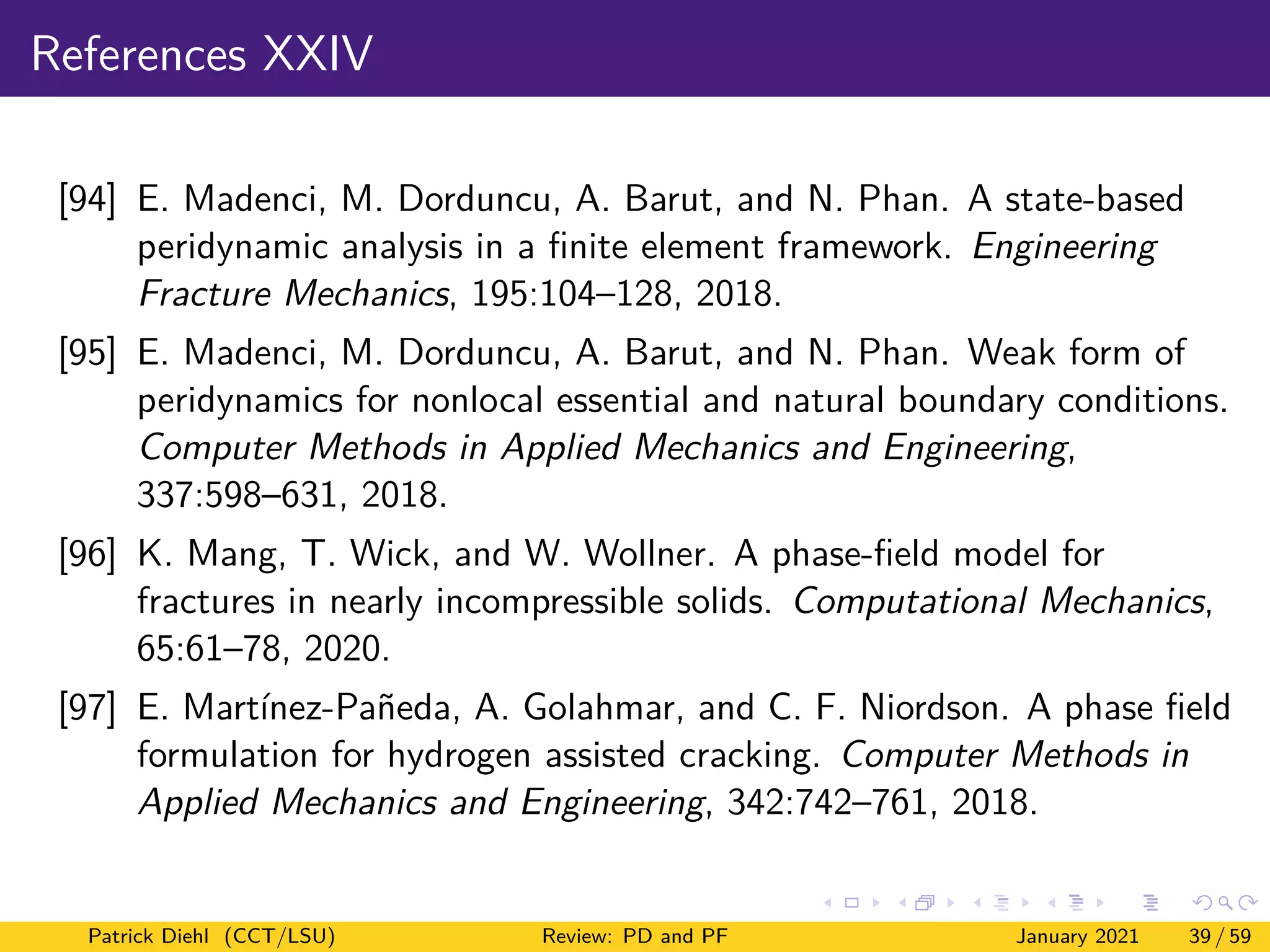 References XXIV
[94] E. Madenci, M. Dorduncu, A. Barut, and N. Phan. A state-based
peridynamic analysis in a finite element framework. Engineering
Fracture Mechanics, 195:104–128, 2018.
[95] E. Madenci, M. Dorduncu, A. Barut, and N. Phan. Weak form of
peridynamics for nonlocal essential and natural boundary conditions.
Computer Methods in Applied Mechanics and Engineering,
337:598–631, 2018.
[96] K. Mang, T. Wick, and W. Wollner. A phase-field model for
fractures in nearly incompressible solids. Computational Mechanics,
65:61–78, 2020.
[97] E. Martínez-Pañeda, A. Golahmar, and C. F. Niordson. A phase field
formulation for hydrogen assisted cracking. Computer Methods in
Applied Mechanics and Engineering, 342:742–761, 2018.
Patrick Diehl (CCT/LSU) Review: PD and PF January 2021 39 / 59
 