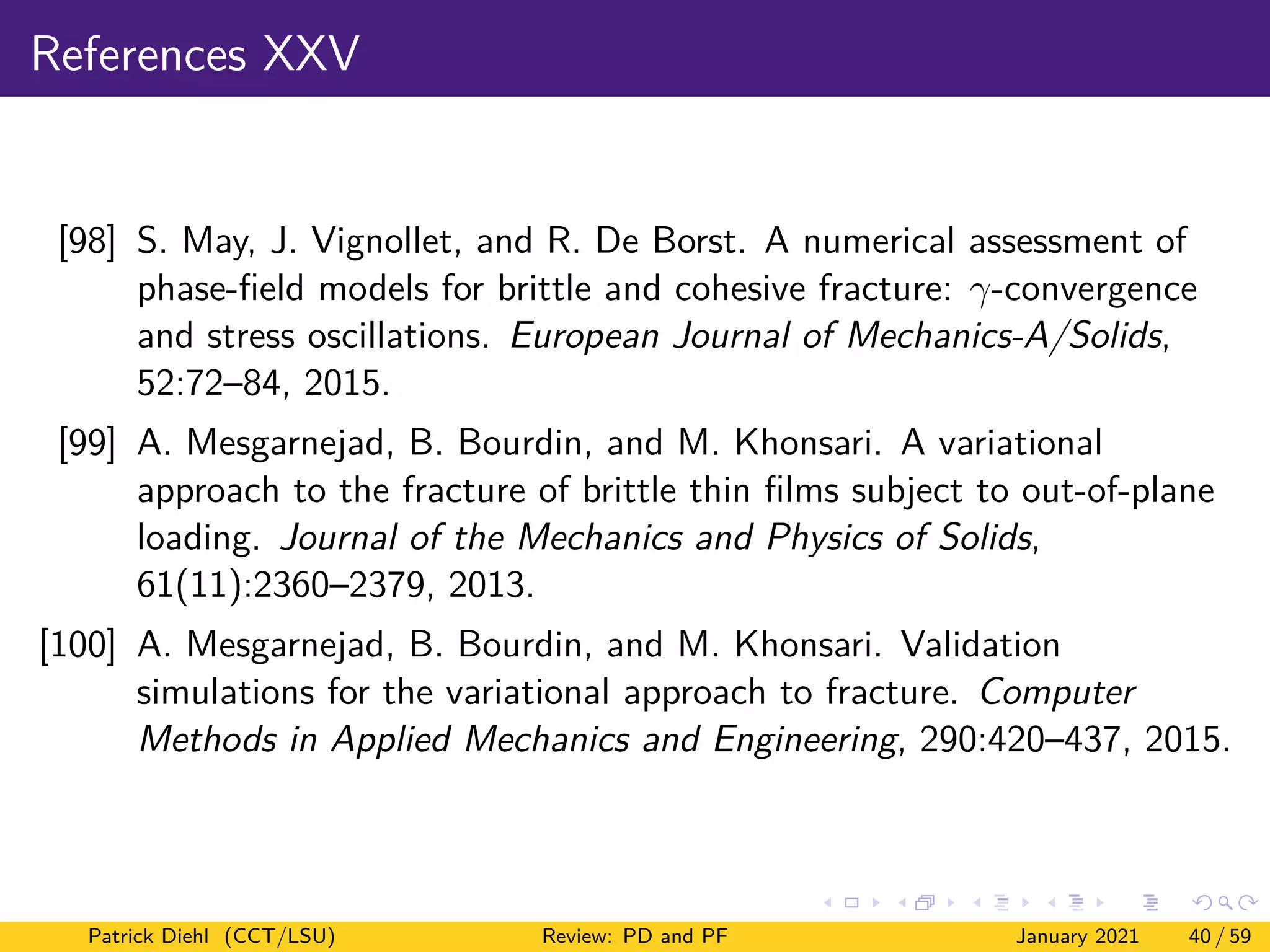 References XXV
[98] S. May, J. Vignollet, and R. De Borst. A numerical assessment of
phase-field models for brittle and cohesive fracture: γ-convergence
and stress oscillations. European Journal of Mechanics-A/Solids,
52:72–84, 2015.
[99] A. Mesgarnejad, B. Bourdin, and M. Khonsari. A variational
approach to the fracture of brittle thin films subject to out-of-plane
loading. Journal of the Mechanics and Physics of Solids,
61(11):2360–2379, 2013.
[100] A. Mesgarnejad, B. Bourdin, and M. Khonsari. Validation
simulations for the variational approach to fracture. Computer
Methods in Applied Mechanics and Engineering, 290:420–437, 2015.
Patrick Diehl (CCT/LSU) Review: PD and PF January 2021 40 / 59
 