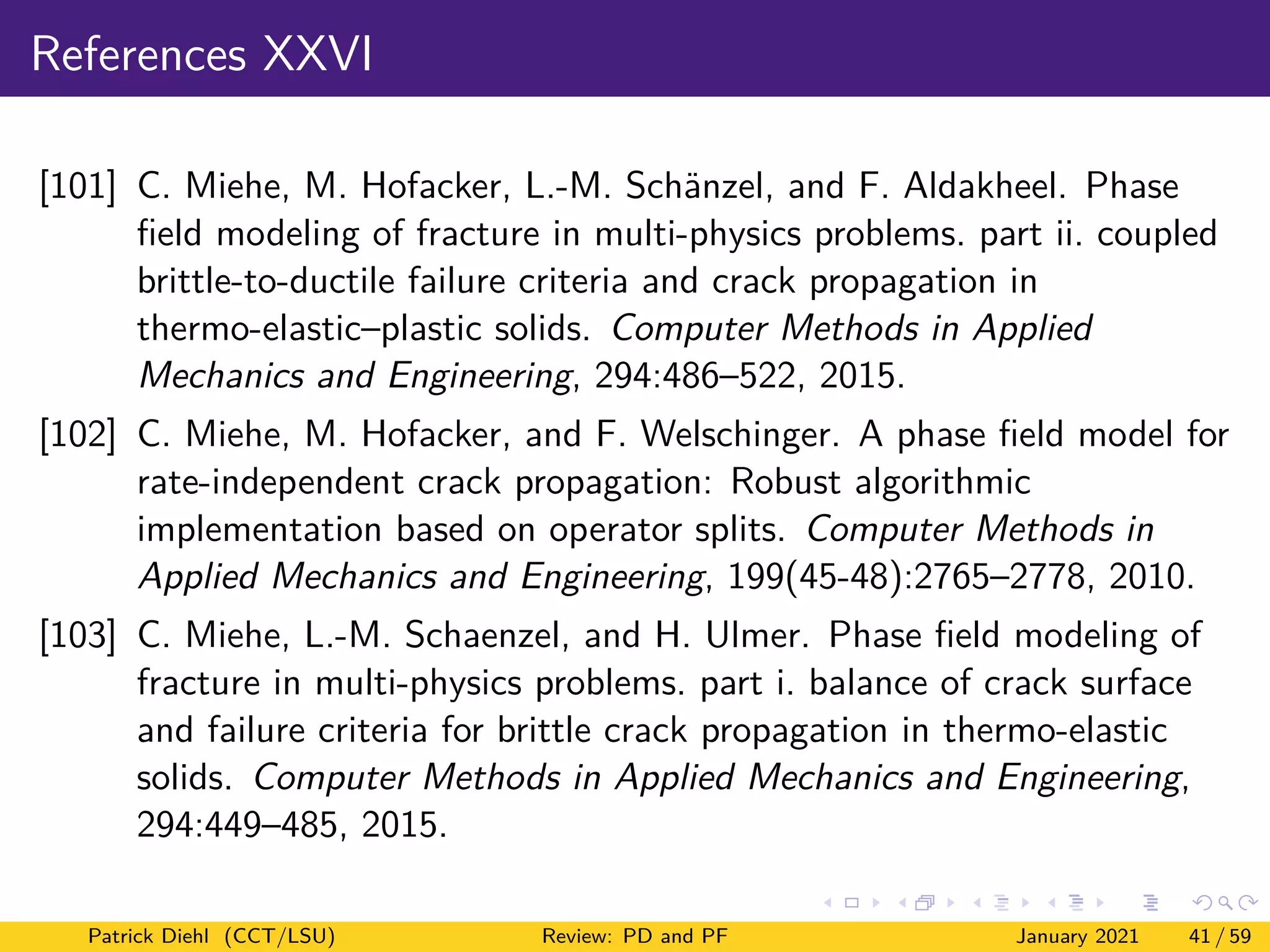 References XXVI
[101] C. Miehe, M. Hofacker, L.-M. Schänzel, and F. Aldakheel. Phase
field modeling of fracture in multi-physics problems. part ii. coupled
brittle-to-ductile failure criteria and crack propagation in
thermo-elastic–plastic solids. Computer Methods in Applied
Mechanics and Engineering, 294:486–522, 2015.
[102] C. Miehe, M. Hofacker, and F. Welschinger. A phase field model for
rate-independent crack propagation: Robust algorithmic
implementation based on operator splits. Computer Methods in
Applied Mechanics and Engineering, 199(45-48):2765–2778, 2010.
[103] C. Miehe, L.-M. Schaenzel, and H. Ulmer. Phase field modeling of
fracture in multi-physics problems. part i. balance of crack surface
and failure criteria for brittle crack propagation in thermo-elastic
solids. Computer Methods in Applied Mechanics and Engineering,
294:449–485, 2015.
Patrick Diehl (CCT/LSU) Review: PD and PF January 2021 41 / 59
 