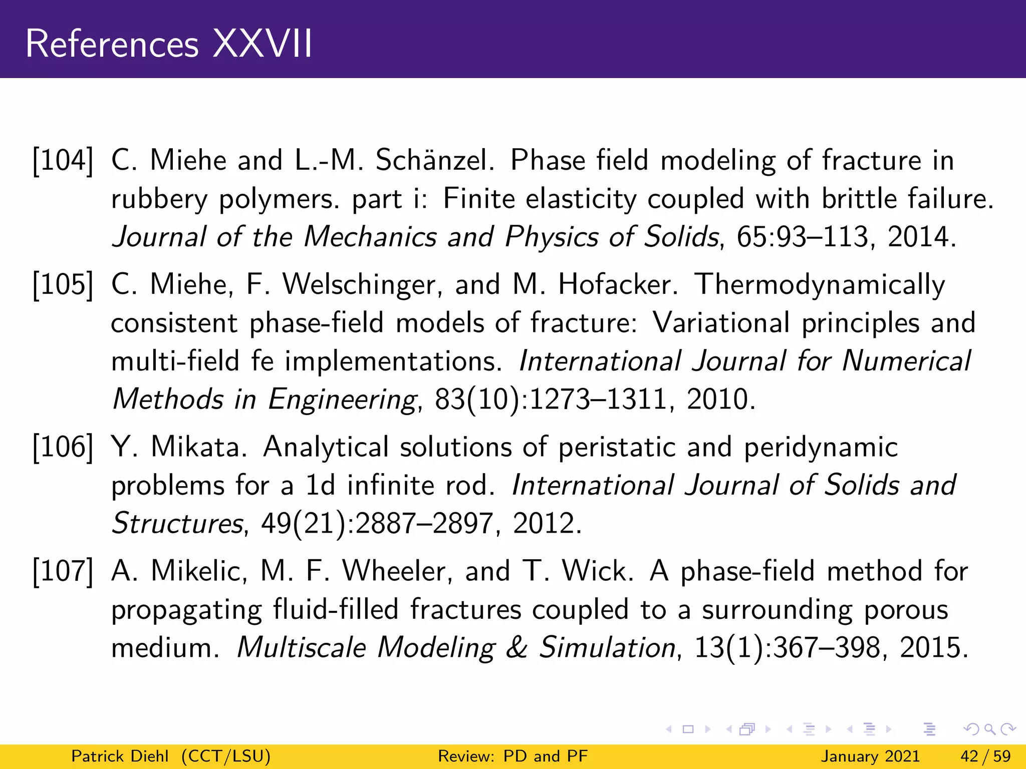 References XXVII
[104] C. Miehe and L.-M. Schänzel. Phase field modeling of fracture in
rubbery polymers. part i: Finite elasticity coupled with brittle failure.
Journal of the Mechanics and Physics of Solids, 65:93–113, 2014.
[105] C. Miehe, F. Welschinger, and M. Hofacker. Thermodynamically
consistent phase-field models of fracture: Variational principles and
multi-field fe implementations. International Journal for Numerical
Methods in Engineering, 83(10):1273–1311, 2010.
[106] Y. Mikata. Analytical solutions of peristatic and peridynamic
problems for a 1d infinite rod. International Journal of Solids and
Structures, 49(21):2887–2897, 2012.
[107] A. Mikelic, M. F. Wheeler, and T. Wick. A phase-field method for
propagating fluid-filled fractures coupled to a surrounding porous
medium. Multiscale Modeling & Simulation, 13(1):367–398, 2015.
Patrick Diehl (CCT/LSU) Review: PD and PF January 2021 42 / 59
 