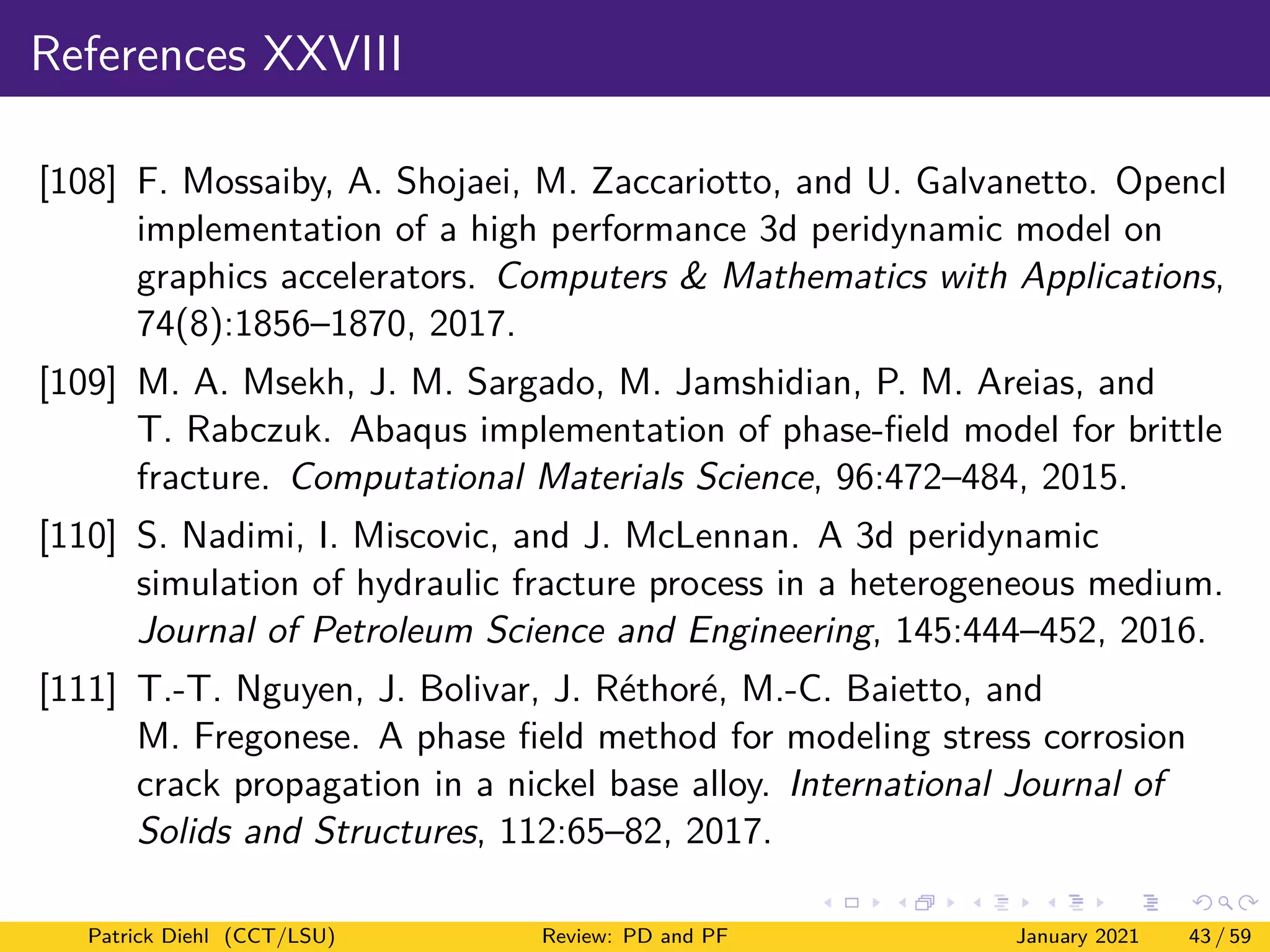 References XXVIII
[108] F. Mossaiby, A. Shojaei, M. Zaccariotto, and U. Galvanetto. Opencl
implementation of a high performance 3d peridynamic model on
graphics accelerators. Computers & Mathematics with Applications,
74(8):1856–1870, 2017.
[109] M. A. Msekh, J. M. Sargado, M. Jamshidian, P. M. Areias, and
T. Rabczuk. Abaqus implementation of phase-field model for brittle
fracture. Computational Materials Science, 96:472–484, 2015.
[110] S. Nadimi, I. Miscovic, and J. McLennan. A 3d peridynamic
simulation of hydraulic fracture process in a heterogeneous medium.
Journal of Petroleum Science and Engineering, 145:444–452, 2016.
[111] T.-T. Nguyen, J. Bolivar, J. Réthoré, M.-C. Baietto, and
M. Fregonese. A phase field method for modeling stress corrosion
crack propagation in a nickel base alloy. International Journal of
Solids and Structures, 112:65–82, 2017.
Patrick Diehl (CCT/LSU) Review: PD and PF January 2021 43 / 59
 