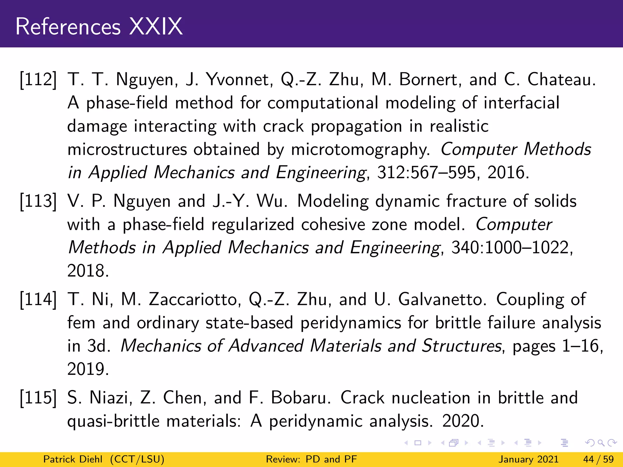 References XXIX
[112] T. T. Nguyen, J. Yvonnet, Q.-Z. Zhu, M. Bornert, and C. Chateau.
A phase-field method for computational modeling of interfacial
damage interacting with crack propagation in realistic
microstructures obtained by microtomography. Computer Methods
in Applied Mechanics and Engineering, 312:567–595, 2016.
[113] V. P. Nguyen and J.-Y. Wu. Modeling dynamic fracture of solids
with a phase-field regularized cohesive zone model. Computer
Methods in Applied Mechanics and Engineering, 340:1000–1022,
2018.
[114] T. Ni, M. Zaccariotto, Q.-Z. Zhu, and U. Galvanetto. Coupling of
fem and ordinary state-based peridynamics for brittle failure analysis
in 3d. Mechanics of Advanced Materials and Structures, pages 1–16,
2019.
[115] S. Niazi, Z. Chen, and F. Bobaru. Crack nucleation in brittle and
quasi-brittle materials: A peridynamic analysis. 2020.
Patrick Diehl (CCT/LSU) Review: PD and PF January 2021 44 / 59
 