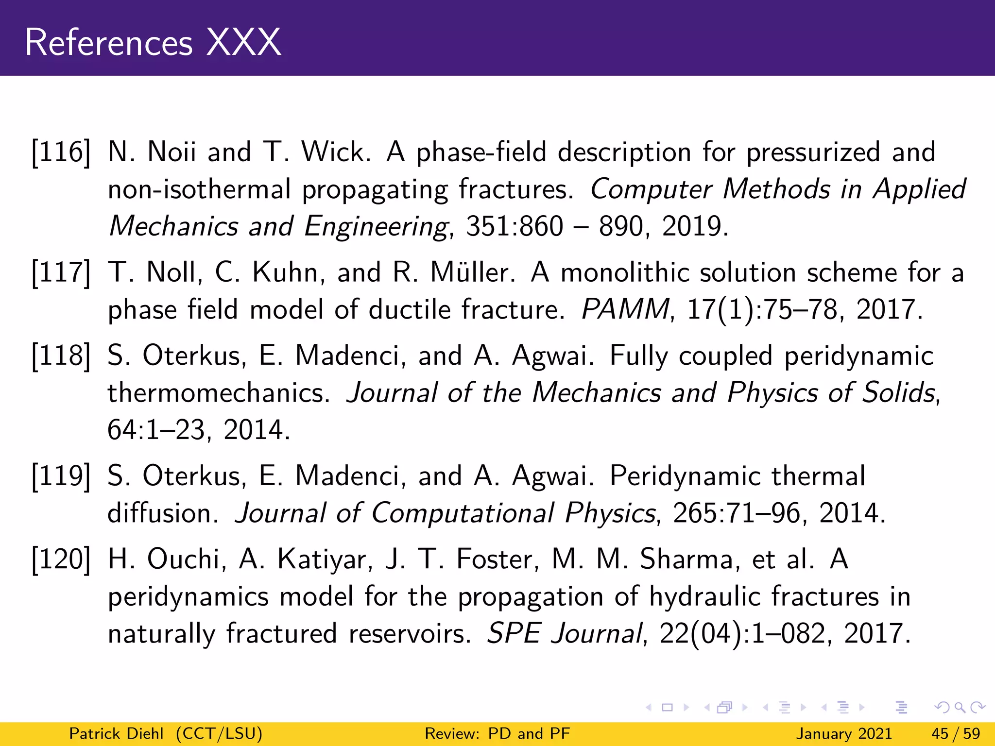 References XXX
[116] N. Noii and T. Wick. A phase-field description for pressurized and
non-isothermal propagating fractures. Computer Methods in Applied
Mechanics and Engineering, 351:860 – 890, 2019.
[117] T. Noll, C. Kuhn, and R. Müller. A monolithic solution scheme for a
phase field model of ductile fracture. PAMM, 17(1):75–78, 2017.
[118] S. Oterkus, E. Madenci, and A. Agwai. Fully coupled peridynamic
thermomechanics. Journal of the Mechanics and Physics of Solids,
64:1–23, 2014.
[119] S. Oterkus, E. Madenci, and A. Agwai. Peridynamic thermal
diffusion. Journal of Computational Physics, 265:71–96, 2014.
[120] H. Ouchi, A. Katiyar, J. T. Foster, M. M. Sharma, et al. A
peridynamics model for the propagation of hydraulic fractures in
naturally fractured reservoirs. SPE Journal, 22(04):1–082, 2017.
Patrick Diehl (CCT/LSU) Review: PD and PF January 2021 45 / 59
 