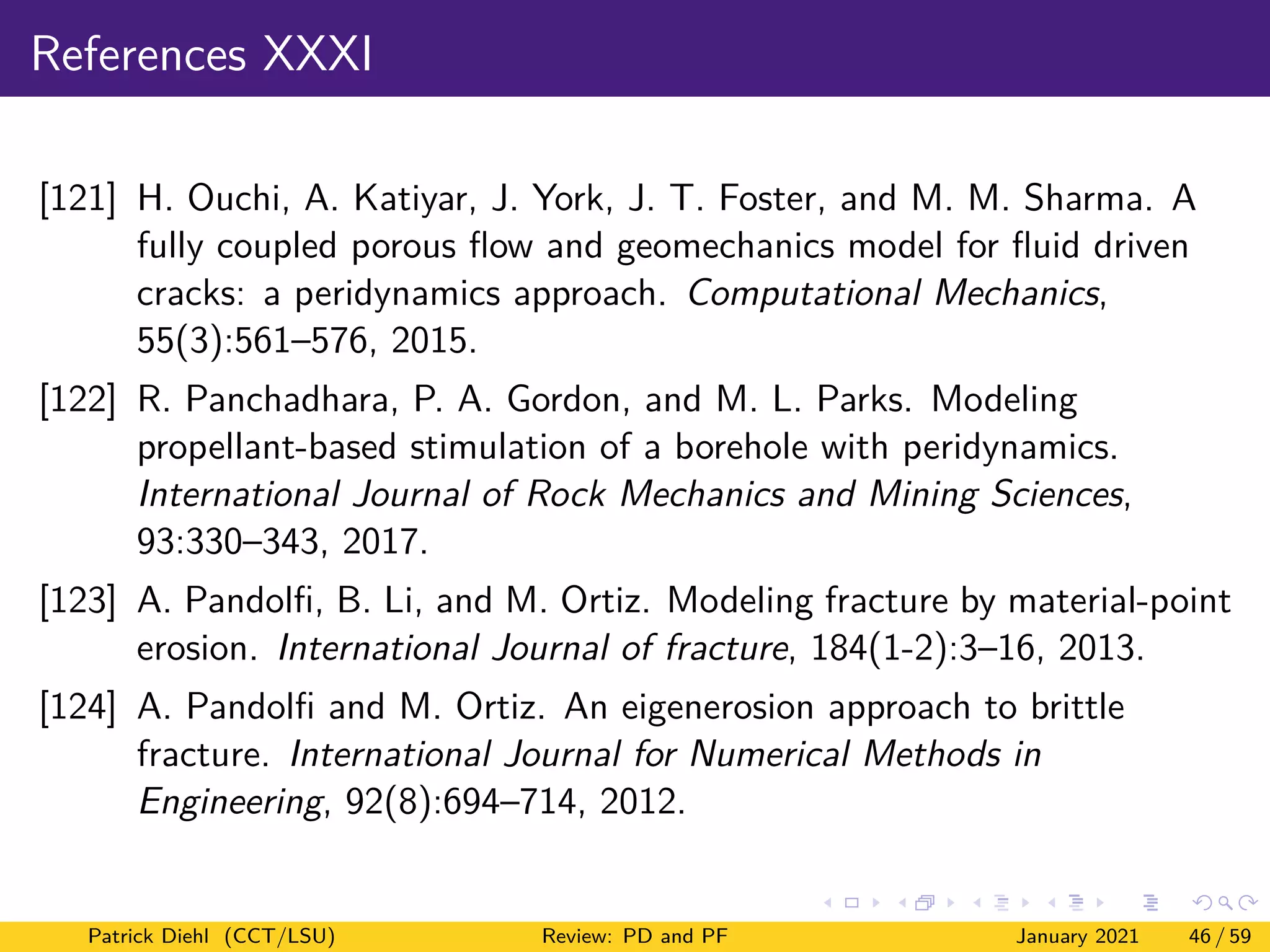 References XXXI
[121] H. Ouchi, A. Katiyar, J. York, J. T. Foster, and M. M. Sharma. A
fully coupled porous flow and geomechanics model for fluid driven
cracks: a peridynamics approach. Computational Mechanics,
55(3):561–576, 2015.
[122] R. Panchadhara, P. A. Gordon, and M. L. Parks. Modeling
propellant-based stimulation of a borehole with peridynamics.
International Journal of Rock Mechanics and Mining Sciences,
93:330–343, 2017.
[123] A. Pandolfi, B. Li, and M. Ortiz. Modeling fracture by material-point
erosion. International Journal of fracture, 184(1-2):3–16, 2013.
[124] A. Pandolfi and M. Ortiz. An eigenerosion approach to brittle
fracture. International Journal for Numerical Methods in
Engineering, 92(8):694–714, 2012.
Patrick Diehl (CCT/LSU) Review: PD and PF January 2021 46 / 59
 
