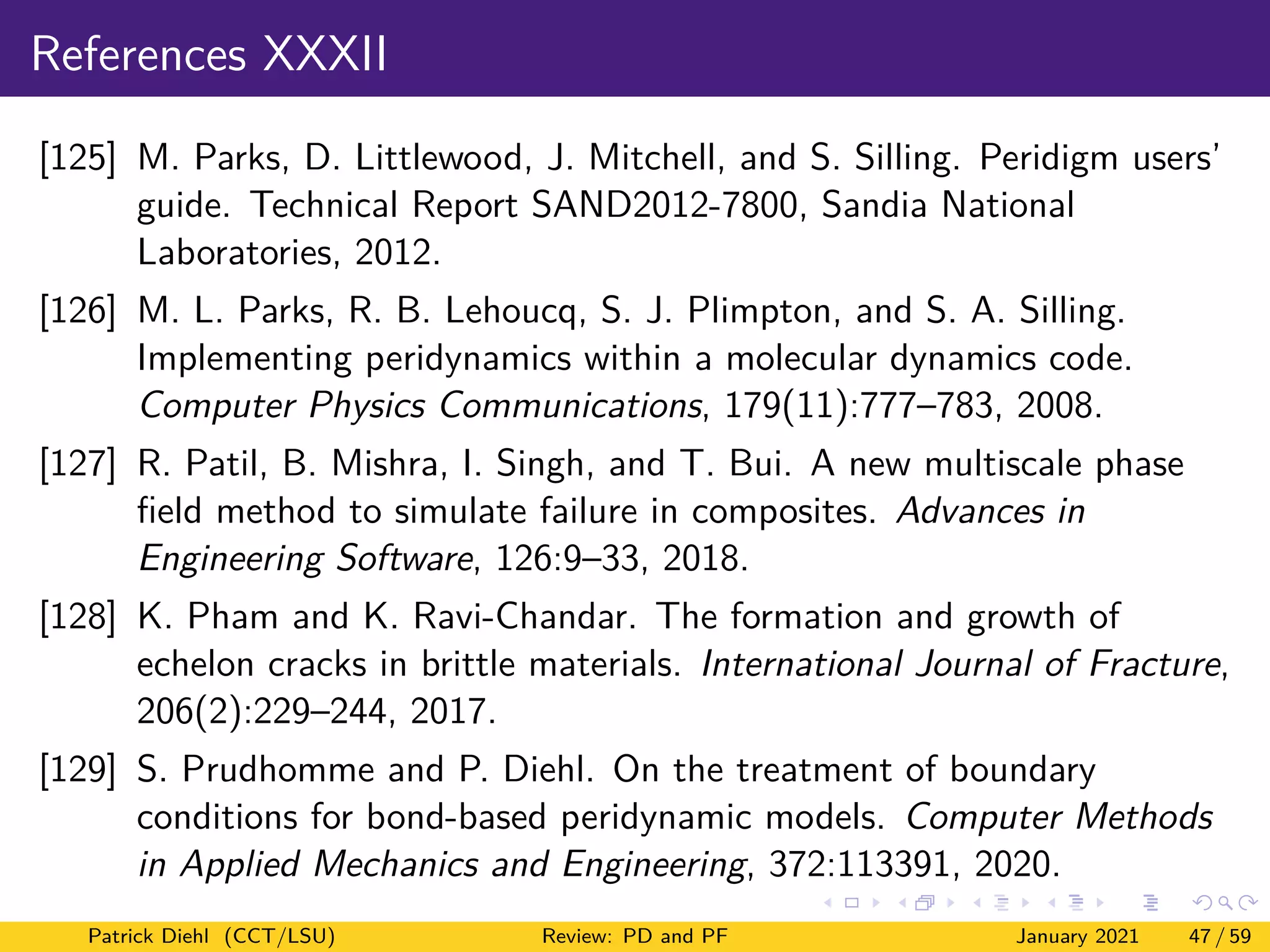 References XXXII
[125] M. Parks, D. Littlewood, J. Mitchell, and S. Silling. Peridigm users’
guide. Technical Report SAND2012-7800, Sandia National
Laboratories, 2012.
[126] M. L. Parks, R. B. Lehoucq, S. J. Plimpton, and S. A. Silling.
Implementing peridynamics within a molecular dynamics code.
Computer Physics Communications, 179(11):777–783, 2008.
[127] R. Patil, B. Mishra, I. Singh, and T. Bui. A new multiscale phase
field method to simulate failure in composites. Advances in
Engineering Software, 126:9–33, 2018.
[128] K. Pham and K. Ravi-Chandar. The formation and growth of
echelon cracks in brittle materials. International Journal of Fracture,
206(2):229–244, 2017.
[129] S. Prudhomme and P. Diehl. On the treatment of boundary
conditions for bond-based peridynamic models. Computer Methods
in Applied Mechanics and Engineering, 372:113391, 2020.
Patrick Diehl (CCT/LSU) Review: PD and PF January 2021 47 / 59
 
