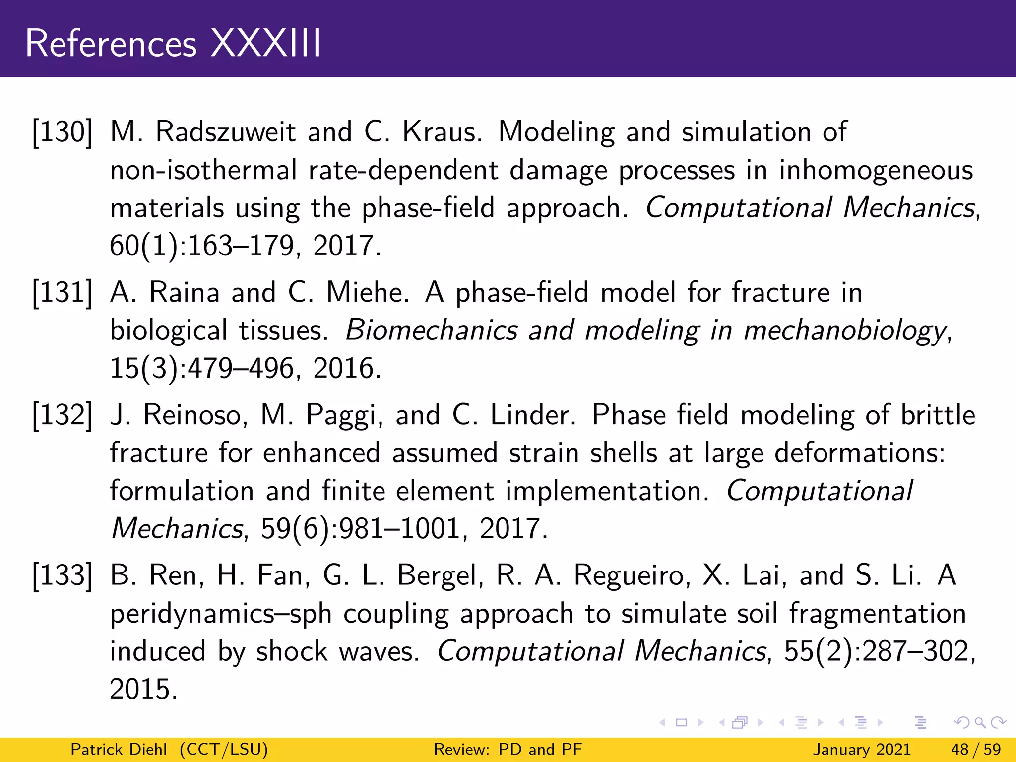 References XXXIII
[130] M. Radszuweit and C. Kraus. Modeling and simulation of
non-isothermal rate-dependent damage processes in inhomogeneous
materials using the phase-field approach. Computational Mechanics,
60(1):163–179, 2017.
[131] A. Raina and C. Miehe. A phase-field model for fracture in
biological tissues. Biomechanics and modeling in mechanobiology,
15(3):479–496, 2016.
[132] J. Reinoso, M. Paggi, and C. Linder. Phase field modeling of brittle
fracture for enhanced assumed strain shells at large deformations:
formulation and finite element implementation. Computational
Mechanics, 59(6):981–1001, 2017.
[133] B. Ren, H. Fan, G. L. Bergel, R. A. Regueiro, X. Lai, and S. Li. A
peridynamics–sph coupling approach to simulate soil fragmentation
induced by shock waves. Computational Mechanics, 55(2):287–302,
2015.
Patrick Diehl (CCT/LSU) Review: PD and PF January 2021 48 / 59
 