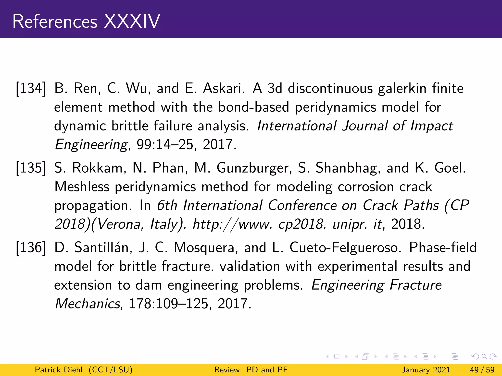 References XXXIV
[134] B. Ren, C. Wu, and E. Askari. A 3d discontinuous galerkin finite
element method with the bond-based peridynamics model for
dynamic brittle failure analysis. International Journal of Impact
Engineering, 99:14–25, 2017.
[135] S. Rokkam, N. Phan, M. Gunzburger, S. Shanbhag, and K. Goel.
Meshless peridynamics method for modeling corrosion crack
propagation. In 6th International Conference on Crack Paths (CP
2018)(Verona, Italy). http://www. cp2018. unipr. it, 2018.
[136] D. Santillán, J. C. Mosquera, and L. Cueto-Felgueroso. Phase-field
model for brittle fracture. validation with experimental results and
extension to dam engineering problems. Engineering Fracture
Mechanics, 178:109–125, 2017.
Patrick Diehl (CCT/LSU) Review: PD and PF January 2021 49 / 59
 