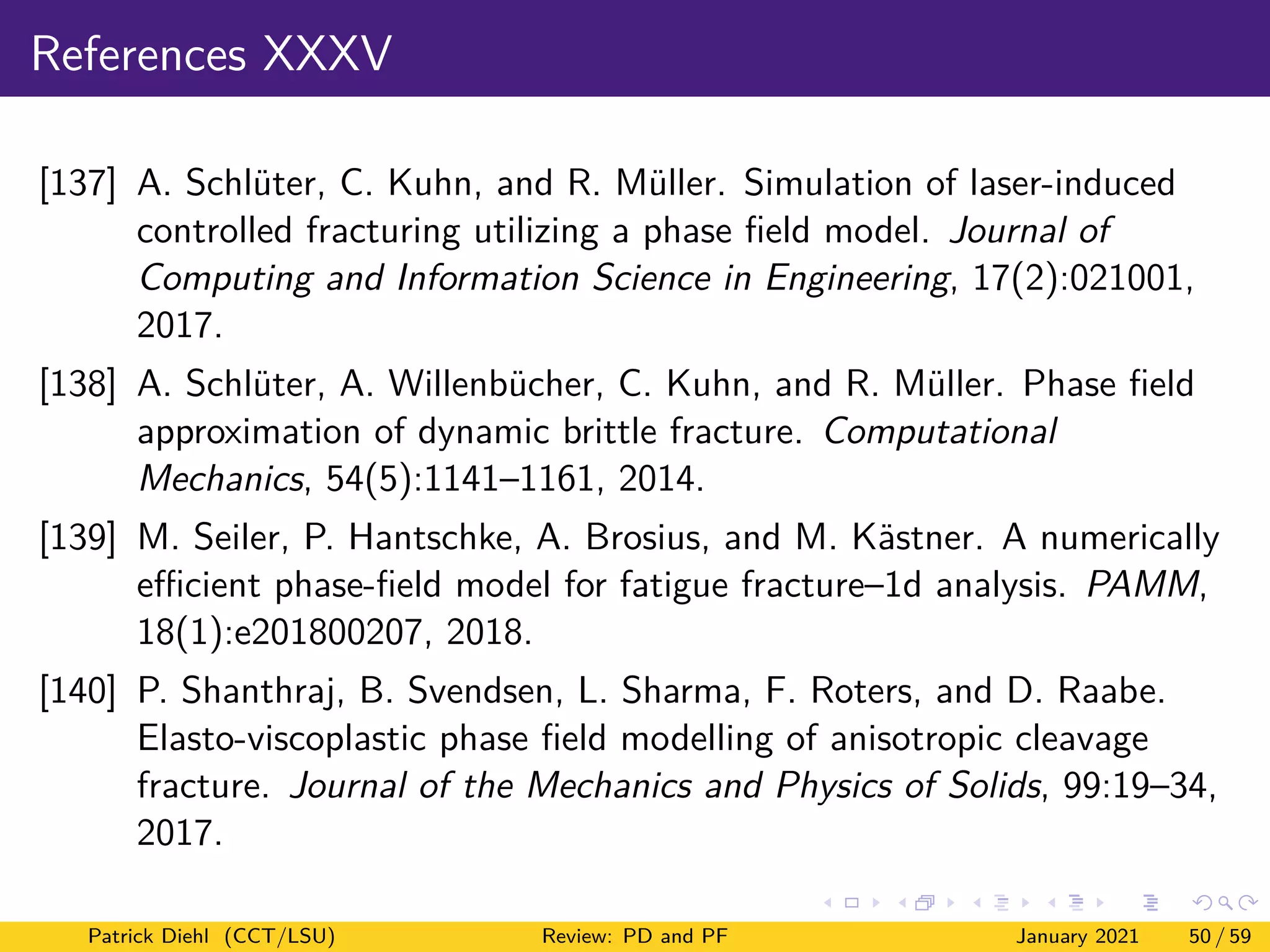 References XXXV
[137] A. Schlüter, C. Kuhn, and R. Müller. Simulation of laser-induced
controlled fracturing utilizing a phase field model. Journal of
Computing and Information Science in Engineering, 17(2):021001,
2017.
[138] A. Schlüter, A. Willenbücher, C. Kuhn, and R. Müller. Phase field
approximation of dynamic brittle fracture. Computational
Mechanics, 54(5):1141–1161, 2014.
[139] M. Seiler, P. Hantschke, A. Brosius, and M. Kästner. A numerically
efficient phase-field model for fatigue fracture–1d analysis. PAMM,
18(1):e201800207, 2018.
[140] P. Shanthraj, B. Svendsen, L. Sharma, F. Roters, and D. Raabe.
Elasto-viscoplastic phase field modelling of anisotropic cleavage
fracture. Journal of the Mechanics and Physics of Solids, 99:19–34,
2017.
Patrick Diehl (CCT/LSU) Review: PD and PF January 2021 50 / 59
 