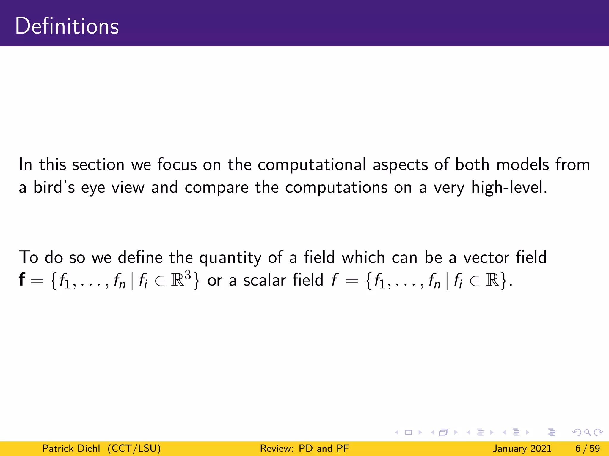 Definitions
In this section we focus on the computational aspects of both models from
a bird’s eye view and compare the computations on a very high-level.
To do so we define the quantity of a field which can be a vector field
f = {f1, . . . , fn | fi ∈ R3} or a scalar field f = {f1, . . . , fn | fi ∈ R}.
Patrick Diehl (CCT/LSU) Review: PD and PF January 2021 6 / 59
 