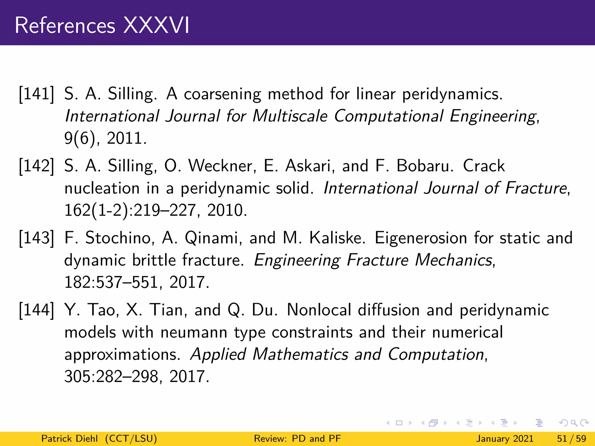 References XXXVI
[141] S. A. Silling. A coarsening method for linear peridynamics.
International Journal for Multiscale Computational Engineering,
9(6), 2011.
[142] S. A. Silling, O. Weckner, E. Askari, and F. Bobaru. Crack
nucleation in a peridynamic solid. International Journal of Fracture,
162(1-2):219–227, 2010.
[143] F. Stochino, A. Qinami, and M. Kaliske. Eigenerosion for static and
dynamic brittle fracture. Engineering Fracture Mechanics,
182:537–551, 2017.
[144] Y. Tao, X. Tian, and Q. Du. Nonlocal diffusion and peridynamic
models with neumann type constraints and their numerical
approximations. Applied Mathematics and Computation,
305:282–298, 2017.
Patrick Diehl (CCT/LSU) Review: PD and PF January 2021 51 / 59
 