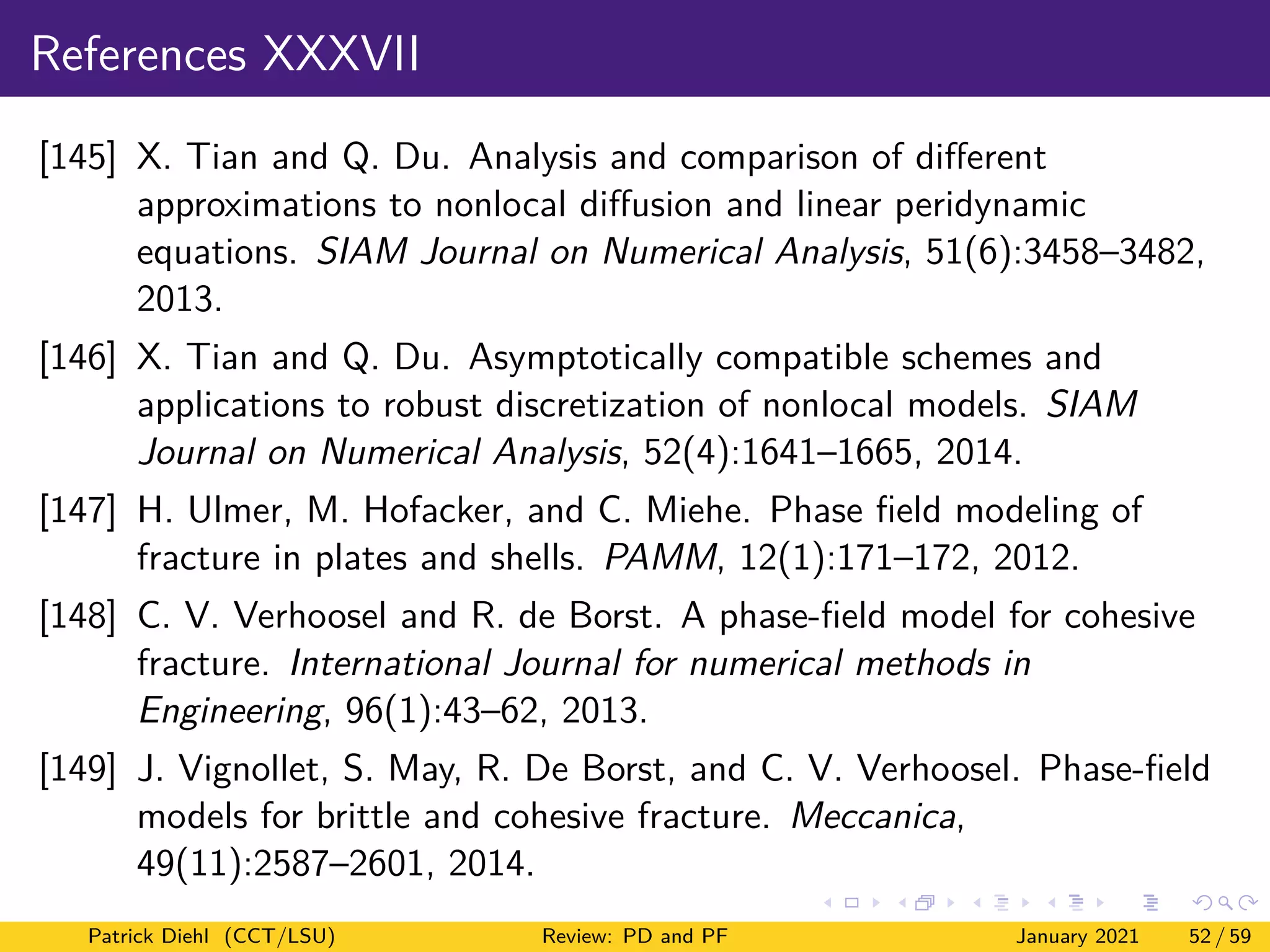 References XXXVII
[145] X. Tian and Q. Du. Analysis and comparison of different
approximations to nonlocal diffusion and linear peridynamic
equations. SIAM Journal on Numerical Analysis, 51(6):3458–3482,
2013.
[146] X. Tian and Q. Du. Asymptotically compatible schemes and
applications to robust discretization of nonlocal models. SIAM
Journal on Numerical Analysis, 52(4):1641–1665, 2014.
[147] H. Ulmer, M. Hofacker, and C. Miehe. Phase field modeling of
fracture in plates and shells. PAMM, 12(1):171–172, 2012.
[148] C. V. Verhoosel and R. de Borst. A phase-field model for cohesive
fracture. International Journal for numerical methods in
Engineering, 96(1):43–62, 2013.
[149] J. Vignollet, S. May, R. De Borst, and C. V. Verhoosel. Phase-field
models for brittle and cohesive fracture. Meccanica,
49(11):2587–2601, 2014.
Patrick Diehl (CCT/LSU) Review: PD and PF January 2021 52 / 59
 