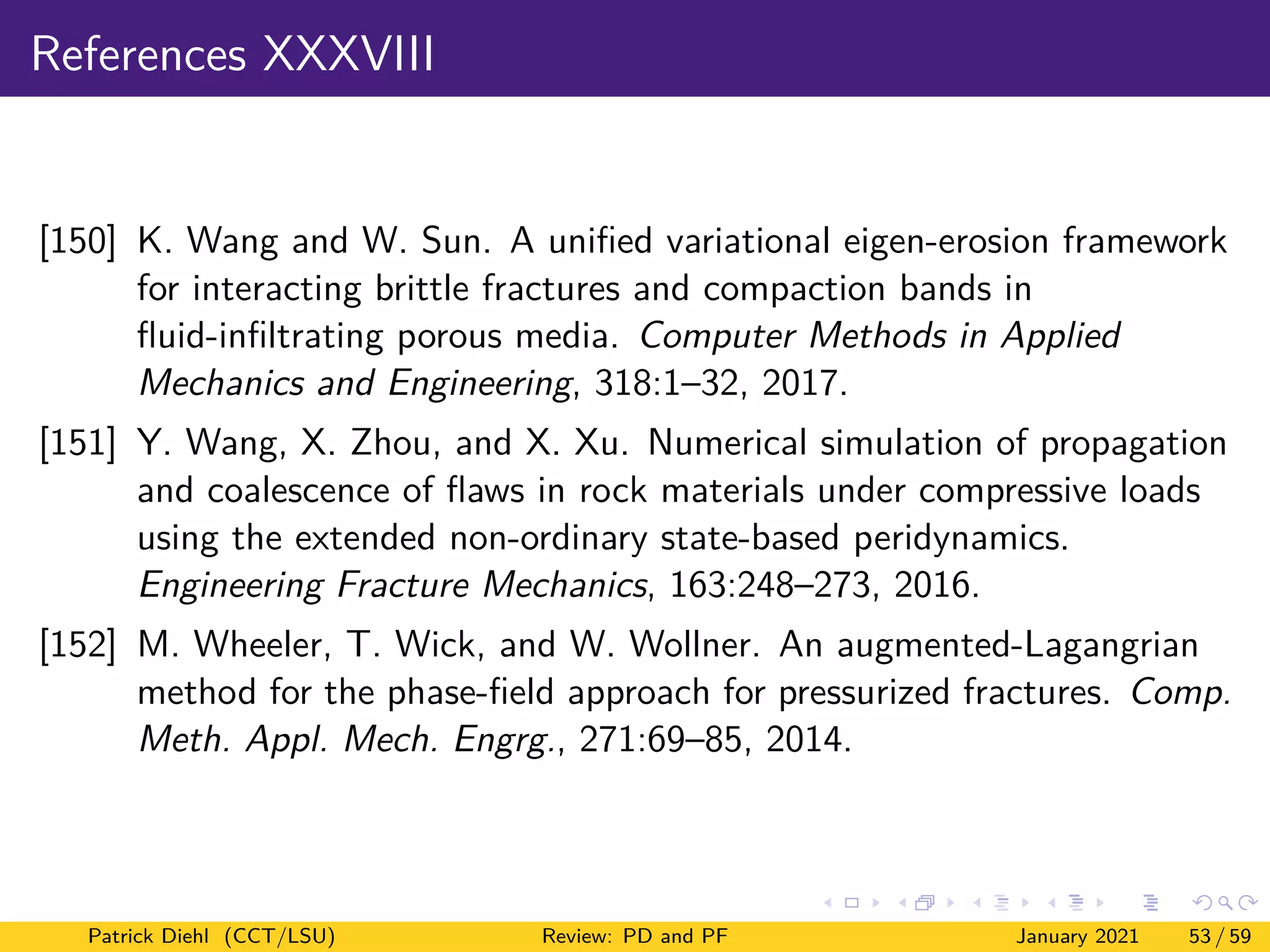 References XXXVIII
[150] K. Wang and W. Sun. A unified variational eigen-erosion framework
for interacting brittle fractures and compaction bands in
fluid-infiltrating porous media. Computer Methods in Applied
Mechanics and Engineering, 318:1–32, 2017.
[151] Y. Wang, X. Zhou, and X. Xu. Numerical simulation of propagation
and coalescence of flaws in rock materials under compressive loads
using the extended non-ordinary state-based peridynamics.
Engineering Fracture Mechanics, 163:248–273, 2016.
[152] M. Wheeler, T. Wick, and W. Wollner. An augmented-Lagangrian
method for the phase-field approach for pressurized fractures. Comp.
Meth. Appl. Mech. Engrg., 271:69–85, 2014.
Patrick Diehl (CCT/LSU) Review: PD and PF January 2021 53 / 59
 