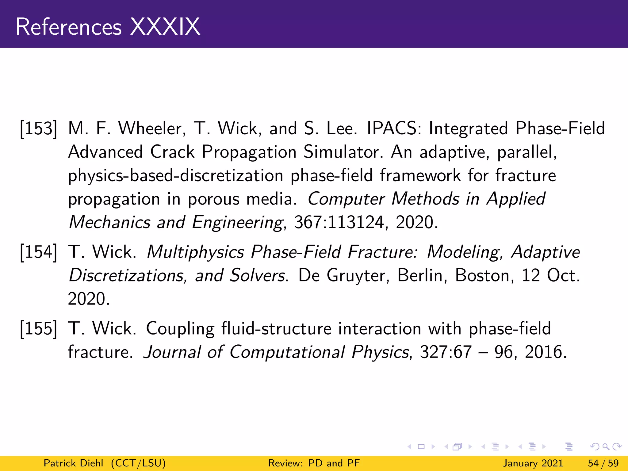 References XXXIX
[153] M. F. Wheeler, T. Wick, and S. Lee. IPACS: Integrated Phase-Field
Advanced Crack Propagation Simulator. An adaptive, parallel,
physics-based-discretization phase-field framework for fracture
propagation in porous media. Computer Methods in Applied
Mechanics and Engineering, 367:113124, 2020.
[154] T. Wick. Multiphysics Phase-Field Fracture: Modeling, Adaptive
Discretizations, and Solvers. De Gruyter, Berlin, Boston, 12 Oct.
2020.
[155] T. Wick. Coupling fluid-structure interaction with phase-field
fracture. Journal of Computational Physics, 327:67 – 96, 2016.
Patrick Diehl (CCT/LSU) Review: PD and PF January 2021 54 / 59
 