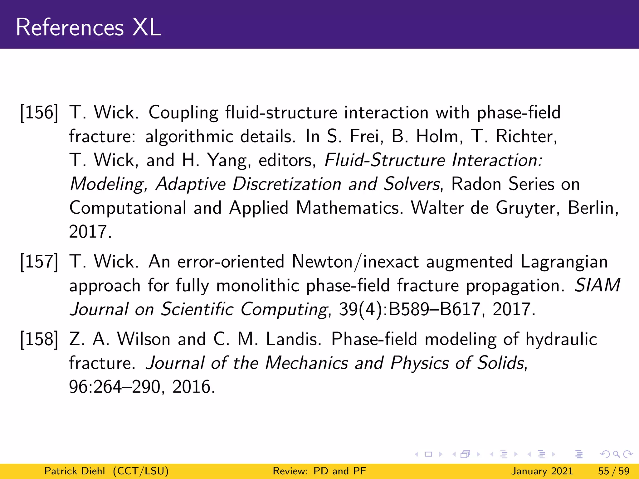 References XL
[156] T. Wick. Coupling fluid-structure interaction with phase-field
fracture: algorithmic details. In S. Frei, B. Holm, T. Richter,
T. Wick, and H. Yang, editors, Fluid-Structure Interaction:
Modeling, Adaptive Discretization and Solvers, Radon Series on
Computational and Applied Mathematics. Walter de Gruyter, Berlin,
2017.
[157] T. Wick. An error-oriented Newton/inexact augmented Lagrangian
approach for fully monolithic phase-field fracture propagation. SIAM
Journal on Scientific Computing, 39(4):B589–B617, 2017.
[158] Z. A. Wilson and C. M. Landis. Phase-field modeling of hydraulic
fracture. Journal of the Mechanics and Physics of Solids,
96:264–290, 2016.
Patrick Diehl (CCT/LSU) Review: PD and PF January 2021 55 / 59
 