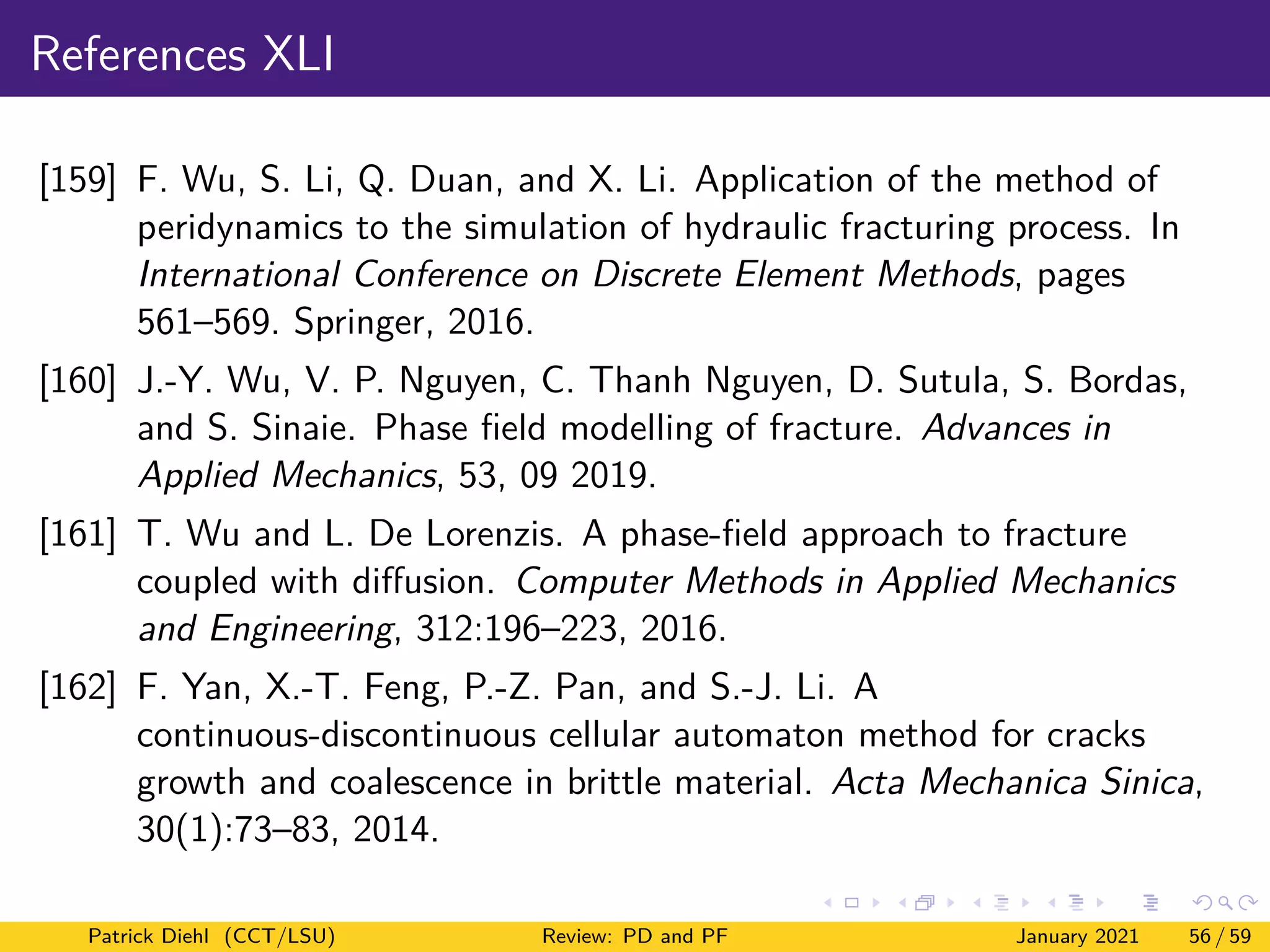 References XLI
[159] F. Wu, S. Li, Q. Duan, and X. Li. Application of the method of
peridynamics to the simulation of hydraulic fracturing process. In
International Conference on Discrete Element Methods, pages
561–569. Springer, 2016.
[160] J.-Y. Wu, V. P. Nguyen, C. Thanh Nguyen, D. Sutula, S. Bordas,
and S. Sinaie. Phase field modelling of fracture. Advances in
Applied Mechanics, 53, 09 2019.
[161] T. Wu and L. De Lorenzis. A phase-field approach to fracture
coupled with diffusion. Computer Methods in Applied Mechanics
and Engineering, 312:196–223, 2016.
[162] F. Yan, X.-T. Feng, P.-Z. Pan, and S.-J. Li. A
continuous-discontinuous cellular automaton method for cracks
growth and coalescence in brittle material. Acta Mechanica Sinica,
30(1):73–83, 2014.
Patrick Diehl (CCT/LSU) Review: PD and PF January 2021 56 / 59
 