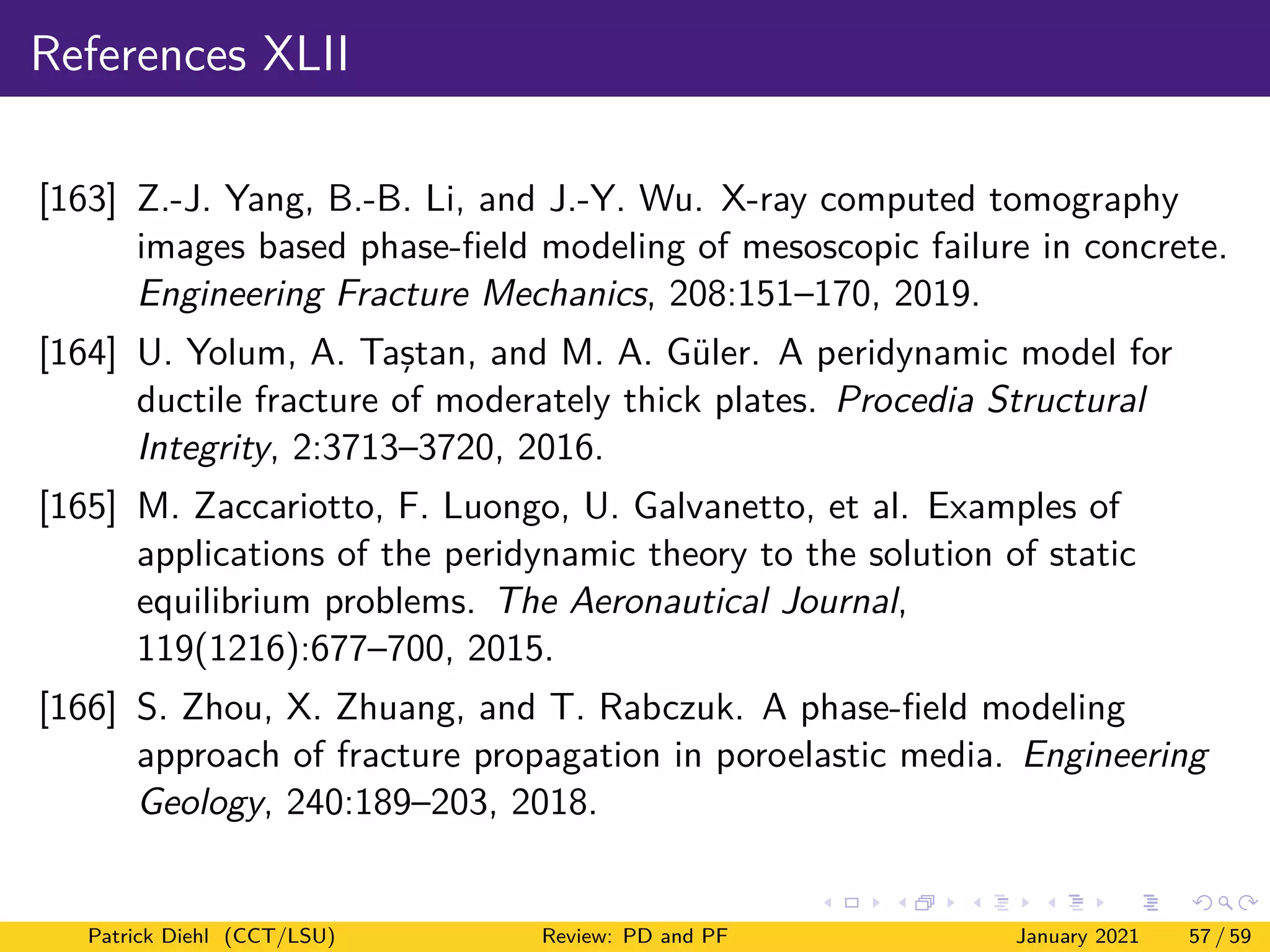 References XLII
[163] Z.-J. Yang, B.-B. Li, and J.-Y. Wu. X-ray computed tomography
images based phase-field modeling of mesoscopic failure in concrete.
Engineering Fracture Mechanics, 208:151–170, 2019.
[164] U. Yolum, A. Taştan, and M. A. Güler. A peridynamic model for
ductile fracture of moderately thick plates. Procedia Structural
Integrity, 2:3713–3720, 2016.
[165] M. Zaccariotto, F. Luongo, U. Galvanetto, et al. Examples of
applications of the peridynamic theory to the solution of static
equilibrium problems. The Aeronautical Journal,
119(1216):677–700, 2015.
[166] S. Zhou, X. Zhuang, and T. Rabczuk. A phase-field modeling
approach of fracture propagation in poroelastic media. Engineering
Geology, 240:189–203, 2018.
Patrick Diehl (CCT/LSU) Review: PD and PF January 2021 57 / 59
 
