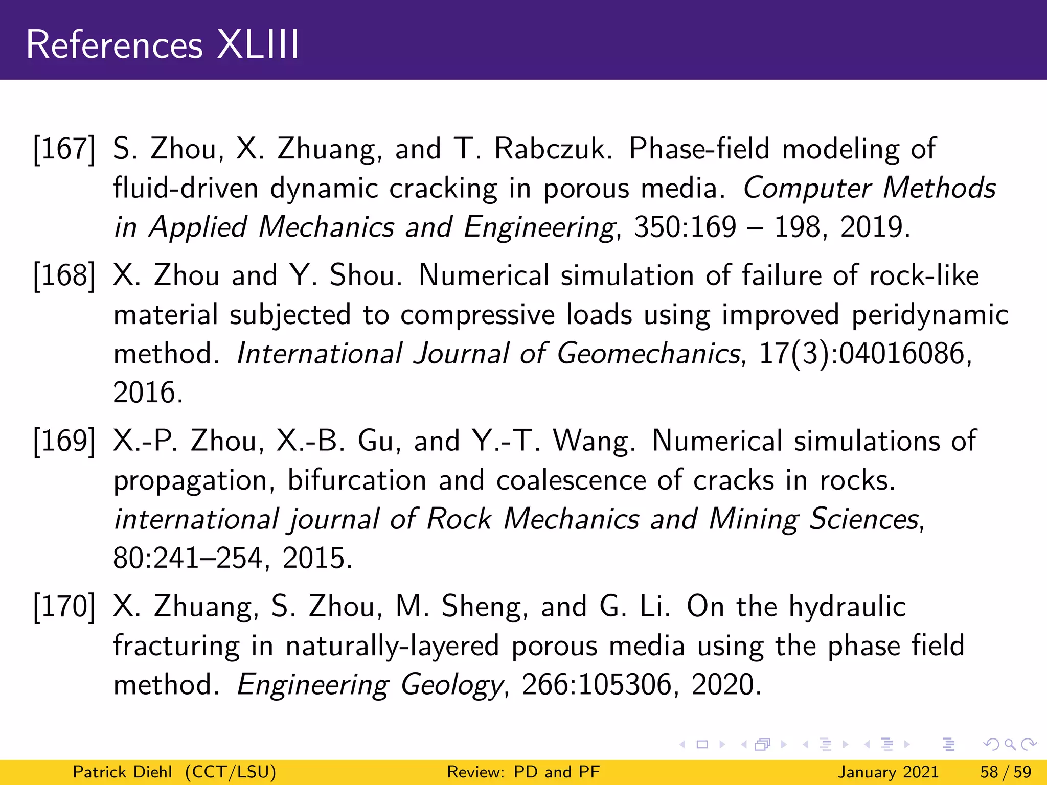 References XLIII
[167] S. Zhou, X. Zhuang, and T. Rabczuk. Phase-field modeling of
fluid-driven dynamic cracking in porous media. Computer Methods
in Applied Mechanics and Engineering, 350:169 – 198, 2019.
[168] X. Zhou and Y. Shou. Numerical simulation of failure of rock-like
material subjected to compressive loads using improved peridynamic
method. International Journal of Geomechanics, 17(3):04016086,
2016.
[169] X.-P. Zhou, X.-B. Gu, and Y.-T. Wang. Numerical simulations of
propagation, bifurcation and coalescence of cracks in rocks.
international journal of Rock Mechanics and Mining Sciences,
80:241–254, 2015.
[170] X. Zhuang, S. Zhou, M. Sheng, and G. Li. On the hydraulic
fracturing in naturally-layered porous media using the phase field
method. Engineering Geology, 266:105306, 2020.
Patrick Diehl (CCT/LSU) Review: PD and PF January 2021 58 / 59
 