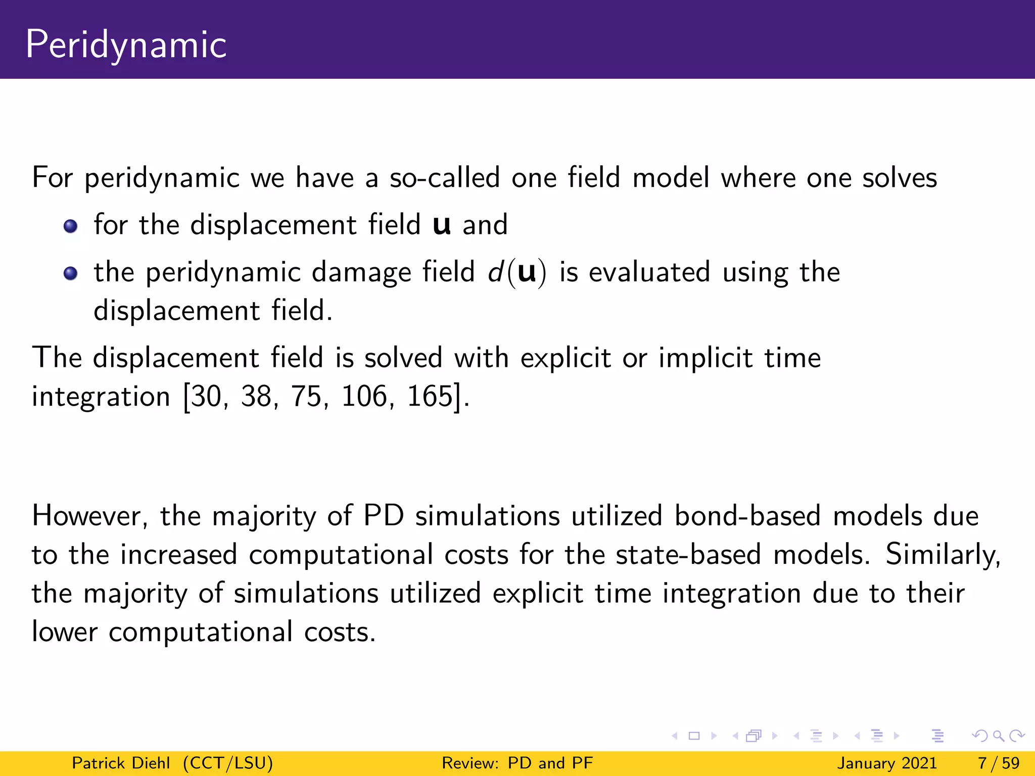 Peridynamic
For peridynamic we have a so-called one field model where one solves
for the displacement field u and
the peridynamic damage field d(u) is evaluated using the
displacement field.
The displacement field is solved with explicit or implicit time
integration [30, 38, 75, 106, 165].
However, the majority of PD simulations utilized bond-based models due
to the increased computational costs for the state-based models. Similarly,
the majority of simulations utilized explicit time integration due to their
lower computational costs.
Patrick Diehl (CCT/LSU) Review: PD and PF January 2021 7 / 59
 