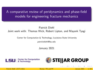 A comparative review of peridynamics and phase-field
models for engineering fracture mechanics
Patrick Diehl
Joint work with: Thomas Wick, Robert Lipton, and Mayank Tyagi
Center for Computation & Technology, Louisiana State University
patrickdiehl@lsu.edu
January 2021
Patrick Diehl (CCT/LSU) Review: PD and PF January 2021 1 / 59
 