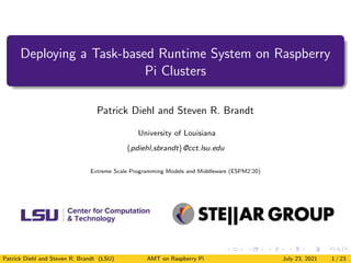 Deploying a Task-based Runtime System on Raspberry
Pi Clusters
Patrick Diehl and Steven R. Brandt
University of Louisiana
{pdiehl,sbrandt}@cct.lsu.edu
Extreme Scale Programming Models and Middleware (ESPM2’20)
Patrick Diehl and Steven R. Brandt (LSU) AMT on Raspberry Pi July 23, 2021 1 / 23
 