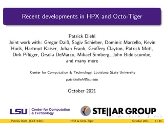 Recent developments in HPX and Octo-Tiger
Patrick Diehl
Joint work with: Gregor Daiß, Sagiv Schieber, Dominic Marcello, Kevin
Huck, Hartmut Kaiser, Juhan Frank, Geoffery Clayton, Patrick Motl,
Dirk Pflüger, Orsola DeMarco, Mikael Simberg, John Biddiscombe,
and many more
Center for Computation & Technology, Louisiana State University
patrickdiehl@lsu.edu
October 2021
Patrick Diehl (CCT/LSU) HPX & Octo-Tiger October 2021 1 / 34
 