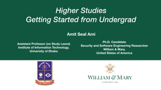 `
Higher Studies


Getting Started from Undergrad
Amit Seal Ami
Assistant Professor (on Study Leave)
Institute of Information Technology,
University of Dhaka
Ph.D. Candidate
Security and Software Engineering Researcher
William & Mary,
United States of America
 