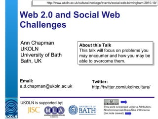 Web 2.0 and Social Web Challenges  Ann Chapman UKOLN University of Bath Bath, UK UKOLN is supported by: This work is licensed under a Attribution-NonCommercial-ShareAlike 2.0 licence (but note caveat) About this Talk This talk will focus on problems you may encounter and how you may be able to overcome them. http://www.ukoln.ac.uk/cultural-heritage/events/social-web-birmingham-2010-10/ Twitter: http://twitter.com/ukolnculture/  Email: [email_address] 