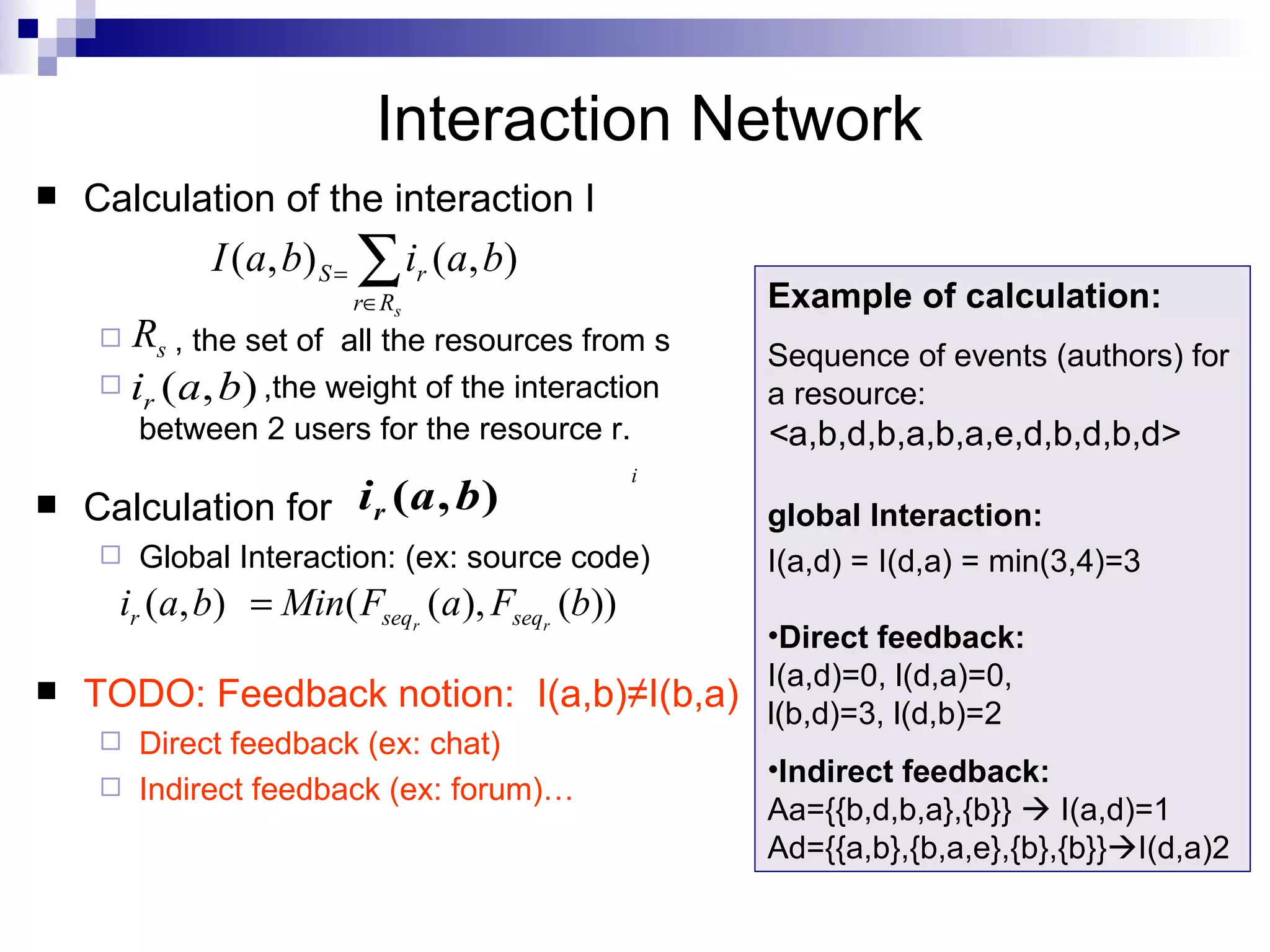 Calculation of the interaction I , the set of  all the resources from s ,the weight of the interaction between 2 users for the resource r.   Calculation for  Global Interaction: (ex: source code) TODO: Feedback notion:  I(a,b) ≠I(b,a) Direct feedback (ex: chat) Indirect feedback (ex: forum)… Interaction Network Example of calculation:  Sequence of events (authors) for a resource: < a,b,d,b,a,b,a,e,d,b,d,b,d> global Interaction: I(a,d) = I(d,a) = min(3,4)=3 Direct feedback: I(a,d)=0, l(d,a)=0, l(b,d)=3, l(d,b)=2 Indirect feedback: Aa={{b,d,b,a},{b}}    I(a,d)=1 Ad={{a,b},{b,a,e},{b},{b}}  I(d,a)2 