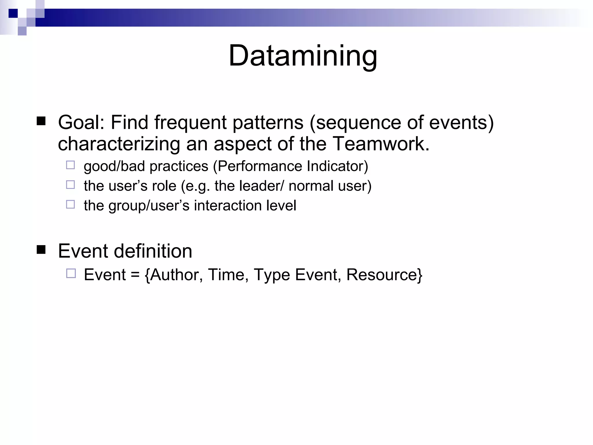 Datamining Goal: Find frequent patterns (sequence of events) characterizing an aspect of the Teamwork. good/bad practices (Performance Indicator) the user’s role (e.g. the leader/ normal user) the group/user’s interaction level Event definition Event = {Author, Time, Type Event, Resource} 