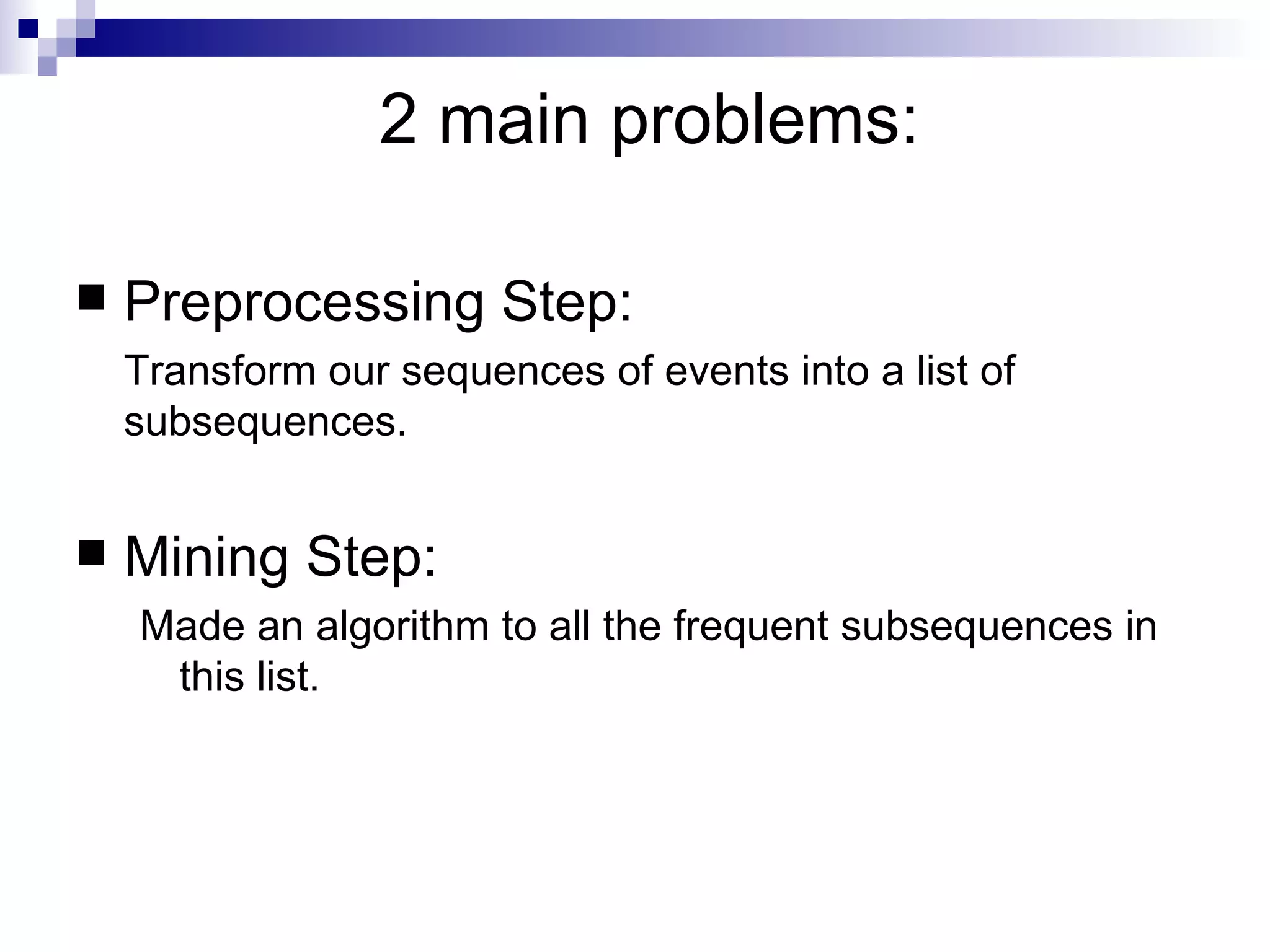 2 main problems: Preprocessing Step:  Transform our sequences of events into a list of subsequences. Mining Step:  Made an algorithm to all the frequent subsequences in this list. 