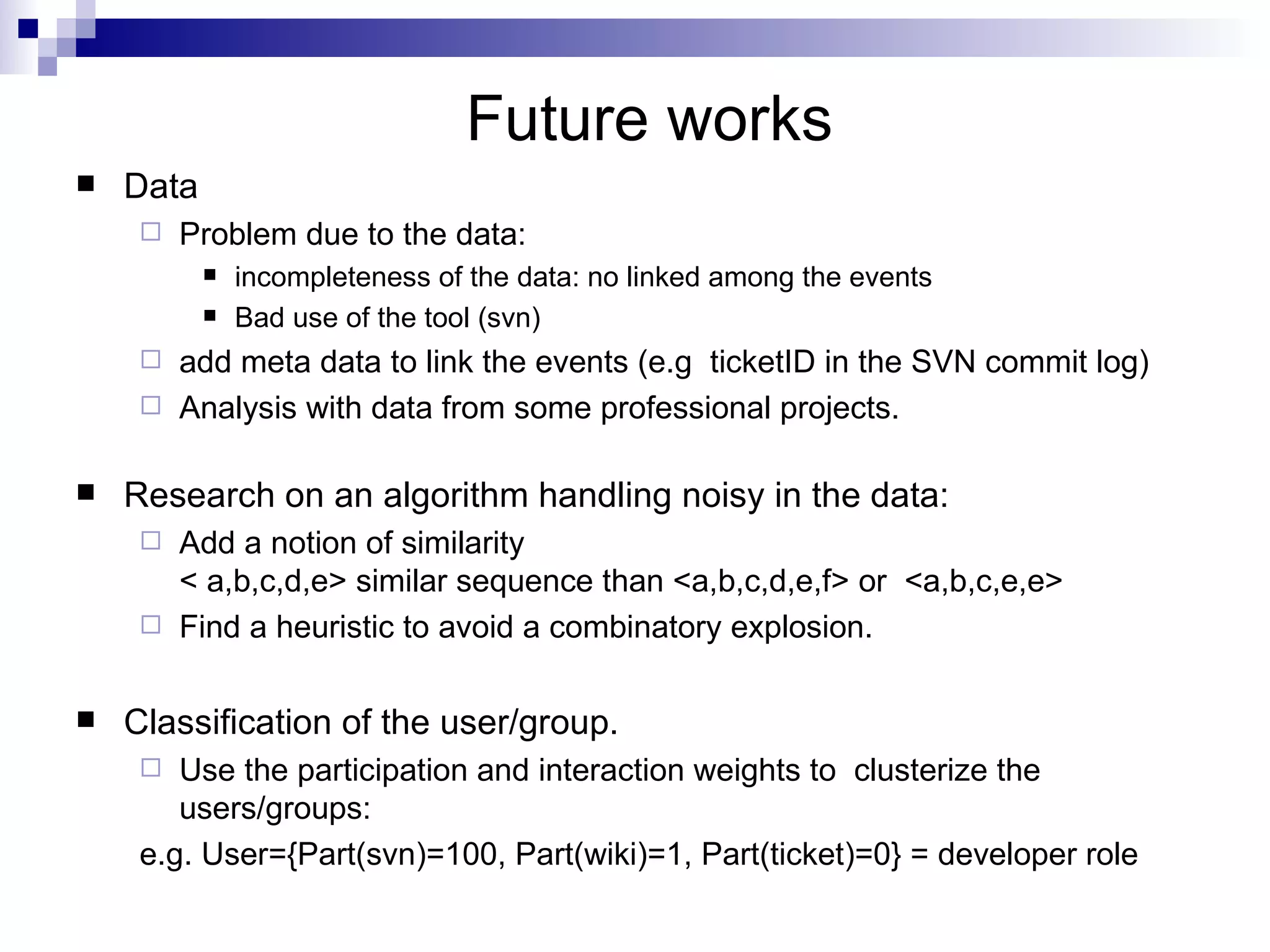 Future works Data  Problem due to the data:  incompleteness of the data: no linked among the events Bad use of the tool (svn) add meta data to link the events (e.g  ticketID in the SVN commit log) Analysis with data from some professional projects. Research on an algorithm handling noisy in the data: Add a notion of similarity  < a,b,c,d,e> similar sequence than <a,b,c,d,e,f> or  <a,b,c,e,e> Find a heuristic to avoid a combinatory explosion. Classification of the user/group. Use the participation and interaction weights to  clusterize the users/groups: e.g. User={Part(svn)=100, Part(wiki)=1, Part(ticket)=0} = developer role 
