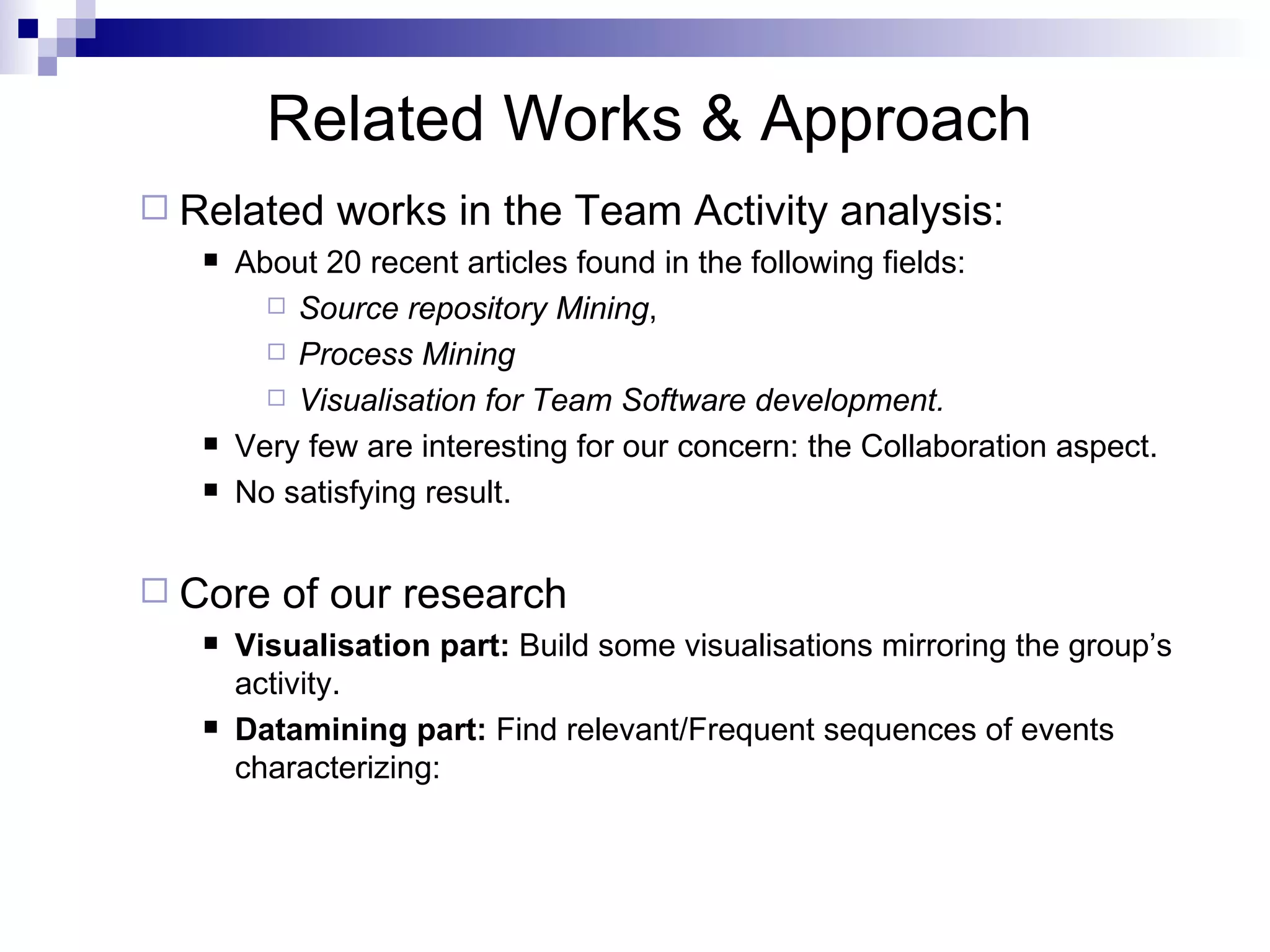Related Works & Approach Related works in the Team Activity analysis:  About 20 recent articles found in the following fields:  Source repository Mining ,  Process Mining  Visualisation for Team Software development. Very few are interesting for our concern: the Collaboration aspect.  No satisfying result. Core of our research Visualisation part:  Build some visualisations mirroring the group’s activity. Datamining part:  Find relevant/Frequent sequences of events  characterizing:  