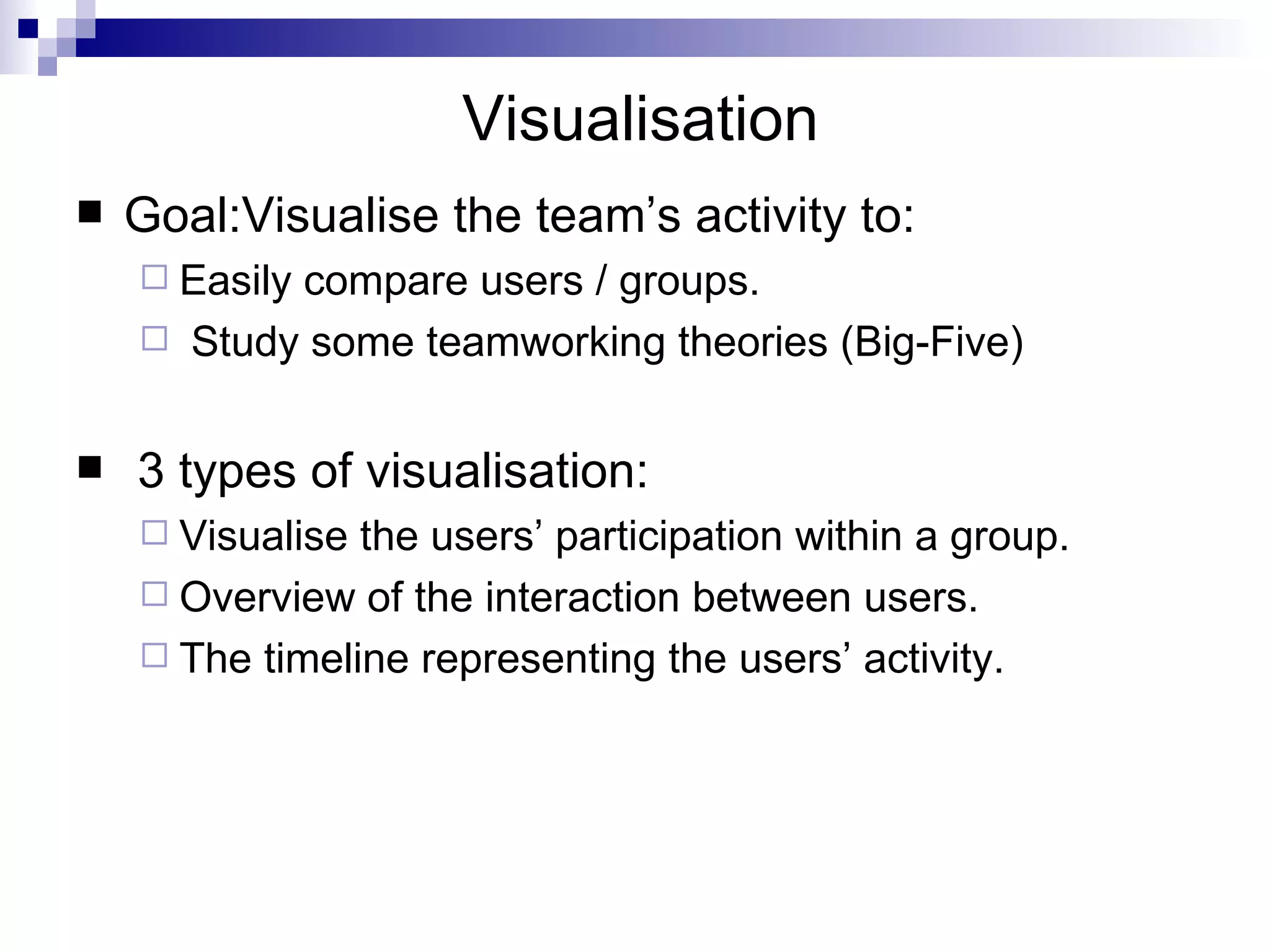 Visualisation  Goal:Visualise the team’s activity to: Easily compare users / groups. Study some teamworking theories (Big-Five) 3 types of visualisation: Visualise the users’ participation within a group. Overview of the interaction between users.  The timeline representing the users’ activity. 