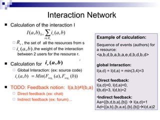 Calculation of the interaction I , the set of  all the resources from s ,the weight of the interaction between 2 users for the resource r.   Calculation for  Global Interaction: (ex: source code) TODO: Feedback notion:  I(a,b) ≠I(b,a) Direct feedback (ex: chat) Indirect feedback (ex: forum)… Interaction Network Example of calculation:  Sequence of events (authors) for a resource: < a,b,d,b,a,b,a,e,d,b,d,b,d> global Interaction: I(a,d) = I(d,a) = min(3,4)=3 Direct feedback: I(a,d)=0, l(d,a)=0, l(b,d)=3, l(d,b)=2 Indirect feedback: Aa={{b,d,b,a},{b}}    I(a,d)=1 Ad={{a,b},{b,a,e},{b},{b}}  I(d,a)2 