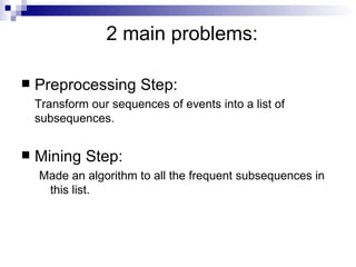 2 main problems: Preprocessing Step:  Transform our sequences of events into a list of subsequences. Mining Step:  Made an algorithm to all the frequent subsequences in this list. 