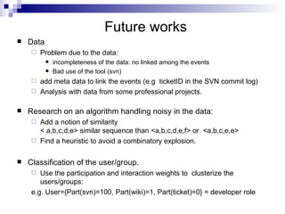 Future works Data  Problem due to the data:  incompleteness of the data: no linked among the events Bad use of the tool (svn) add meta data to link the events (e.g  ticketID in the SVN commit log) Analysis with data from some professional projects. Research on an algorithm handling noisy in the data: Add a notion of similarity  < a,b,c,d,e> similar sequence than <a,b,c,d,e,f> or  <a,b,c,e,e> Find a heuristic to avoid a combinatory explosion. Classification of the user/group. Use the participation and interaction weights to  clusterize the users/groups: e.g. User={Part(svn)=100, Part(wiki)=1, Part(ticket)=0} = developer role 