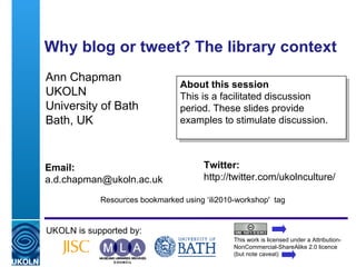 Why blog or tweet? The library context   Ann Chapman UKOLN University of Bath Bath, UK UKOLN is supported by: This work is licensed under a Attribution-NonCommercial-ShareAlike 2.0 licence (but note caveat) About this session This is a facilitated discussion period. These slides provide examples to stimulate discussion. Twitter: http://twitter.com/ukolnculture/  Email: [email_address] Resources bookmarked using ‘ili2010-workshop'  tag 