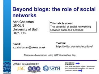 Beyond blogs: the role of social networks  Ann Chapman UKOLN University of Bath Bath, UK UKOLN is supported by: This work is licensed under a Attribution-NonCommercial-ShareAlike 2.0 licence (but note caveat) This talk is about The potential of social networking services such as Facebook Twitter: http://twitter.com/ukolnculture/  Email: [email_address] Resources bookmarked using ‘ili2010-workshop'  tag 